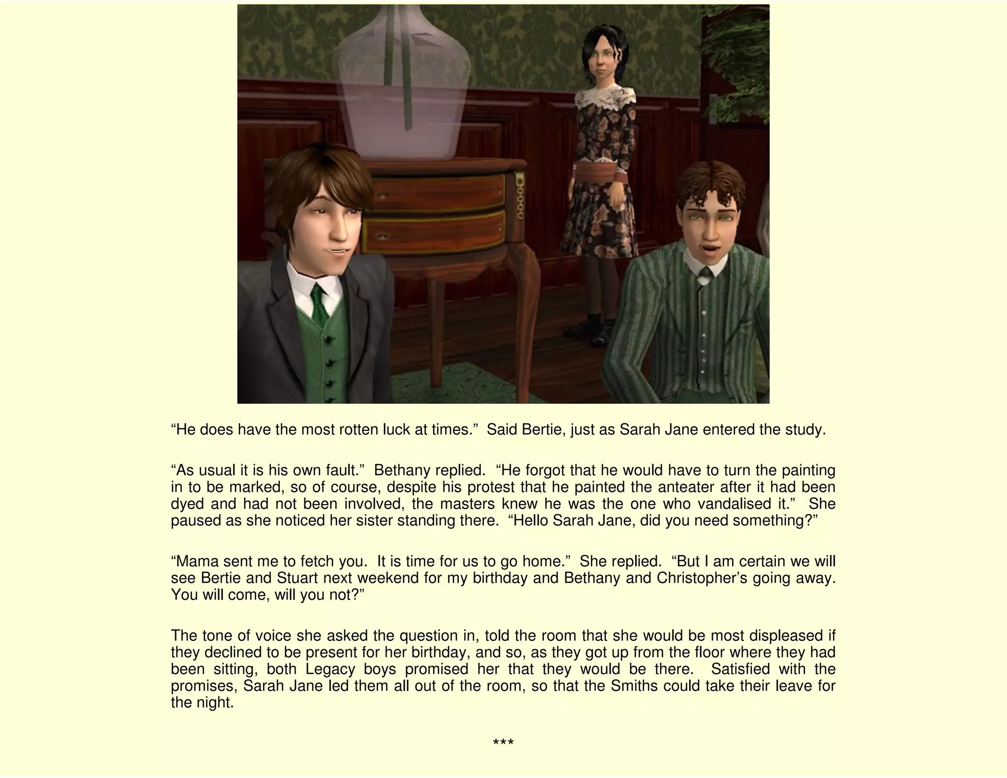 “He does have the most rotten luck at times.” Said Bertie, just as Sarah Jane entered the study.

“As usual it is his own fault.” Bethany replied. “He forgot that he would have to turn the painting
in to be marked, so of course, despite his protest that he painted the anteater after it had been
dyed and had not been involved, the masters knew he was the one who vandalised it.” She
paused as she noticed her sister standing there. “Hello Sarah Jane, did you need something?”

“Mama sent me to fetch you. It is time for us to go home.” She replied. “But I am certain we will
see Bertie and Stuart next weekend for my birthday and Bethany and Christopher’s going away.
You will come, will you not?”

The tone of voice she asked the question in, told the room that she would be most displeased if
they declined to be present for her birthday, and so, as they got up from the floor where they had
been sitting, both Legacy boys promised her that they would be there. Satisfied with the
promises, Sarah Jane led them all out of the room, so that the Smiths could take their leave for
the night.

                                               ***
 