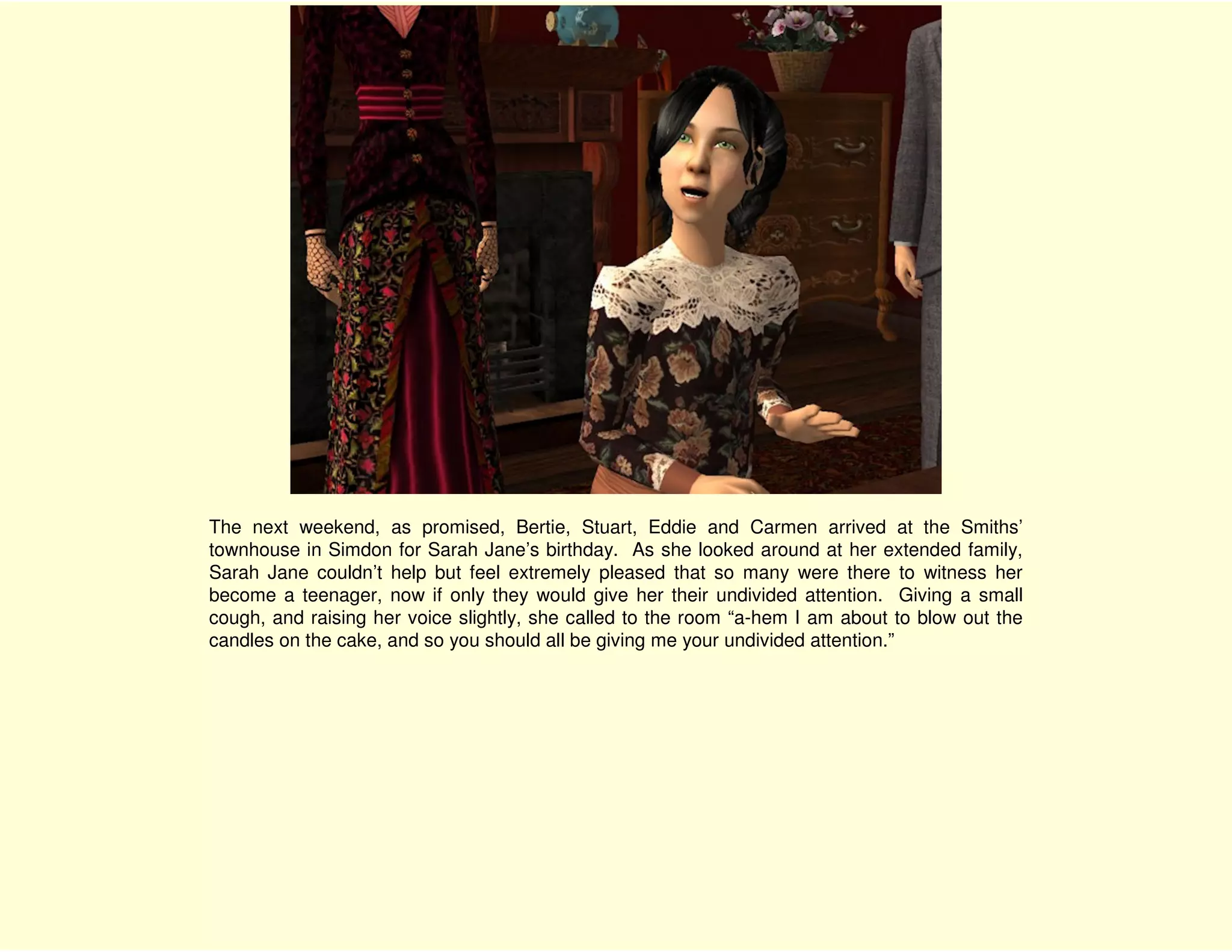 The next weekend, as promised, Bertie, Stuart, Eddie and Carmen arrived at the Smiths’
townhouse in Simdon for Sarah Jane’s birthday. As she looked around at her extended family,
Sarah Jane couldn’t help but feel extremely pleased that so many were there to witness her
become a teenager, now if only they would give her their undivided attention. Giving a small
cough, and raising her voice slightly, she called to the room “a-hem I am about to blow out the
candles on the cake, and so you should all be giving me your undivided attention.”
 