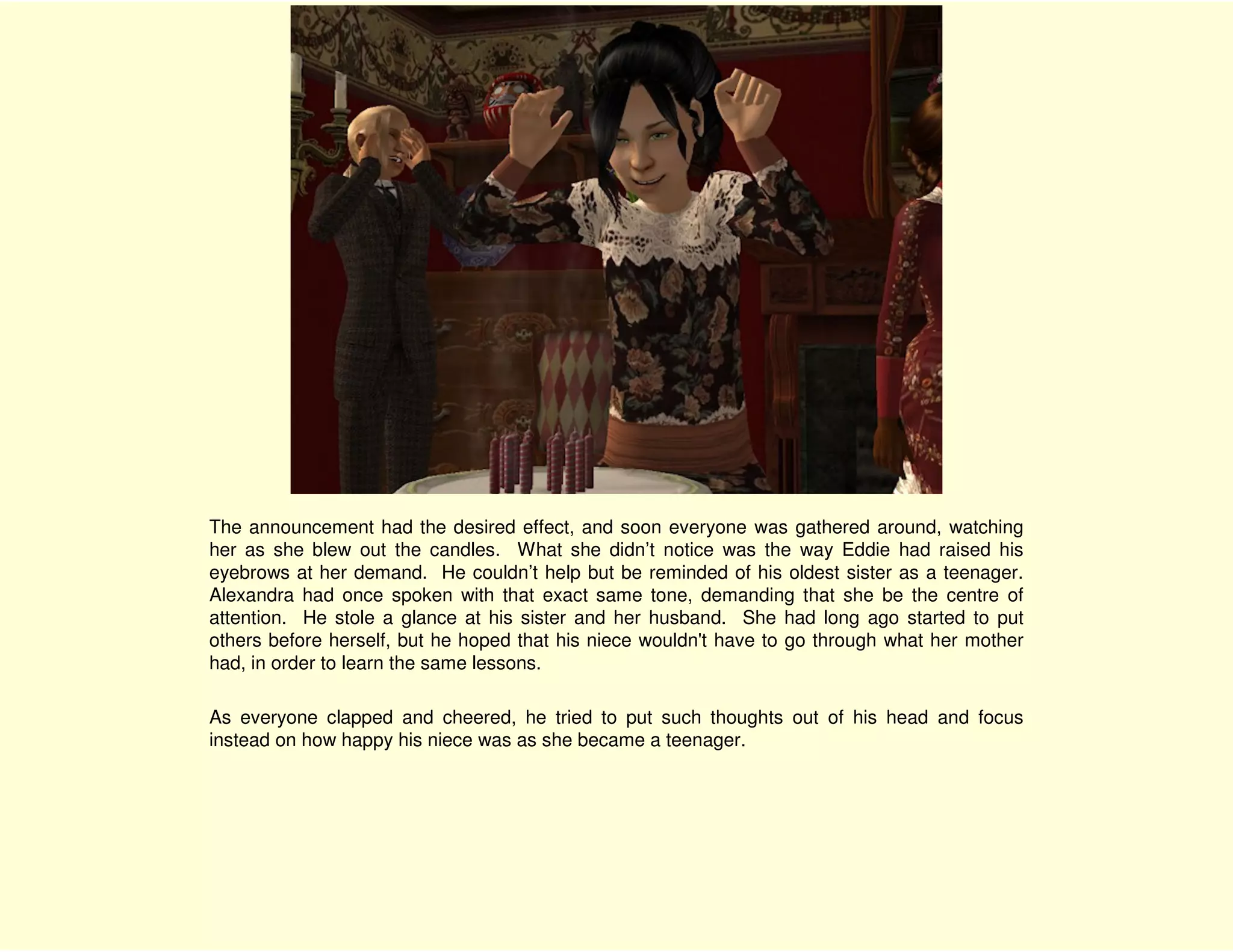 The announcement had the desired effect, and soon everyone was gathered around, watching
her as she blew out the candles. What she didn’t notice was the way Eddie had raised his
eyebrows at her demand. He couldn’t help but be reminded of his oldest sister as a teenager.
Alexandra had once spoken with that exact same tone, demanding that she be the centre of
attention. He stole a glance at his sister and her husband. She had long ago started to put
others before herself, but he hoped that his niece wouldn't have to go through what her mother
had, in order to learn the same lessons.

As everyone clapped and cheered, he tried to put such thoughts out of his head and focus
instead on how happy his niece was as she became a teenager.
 