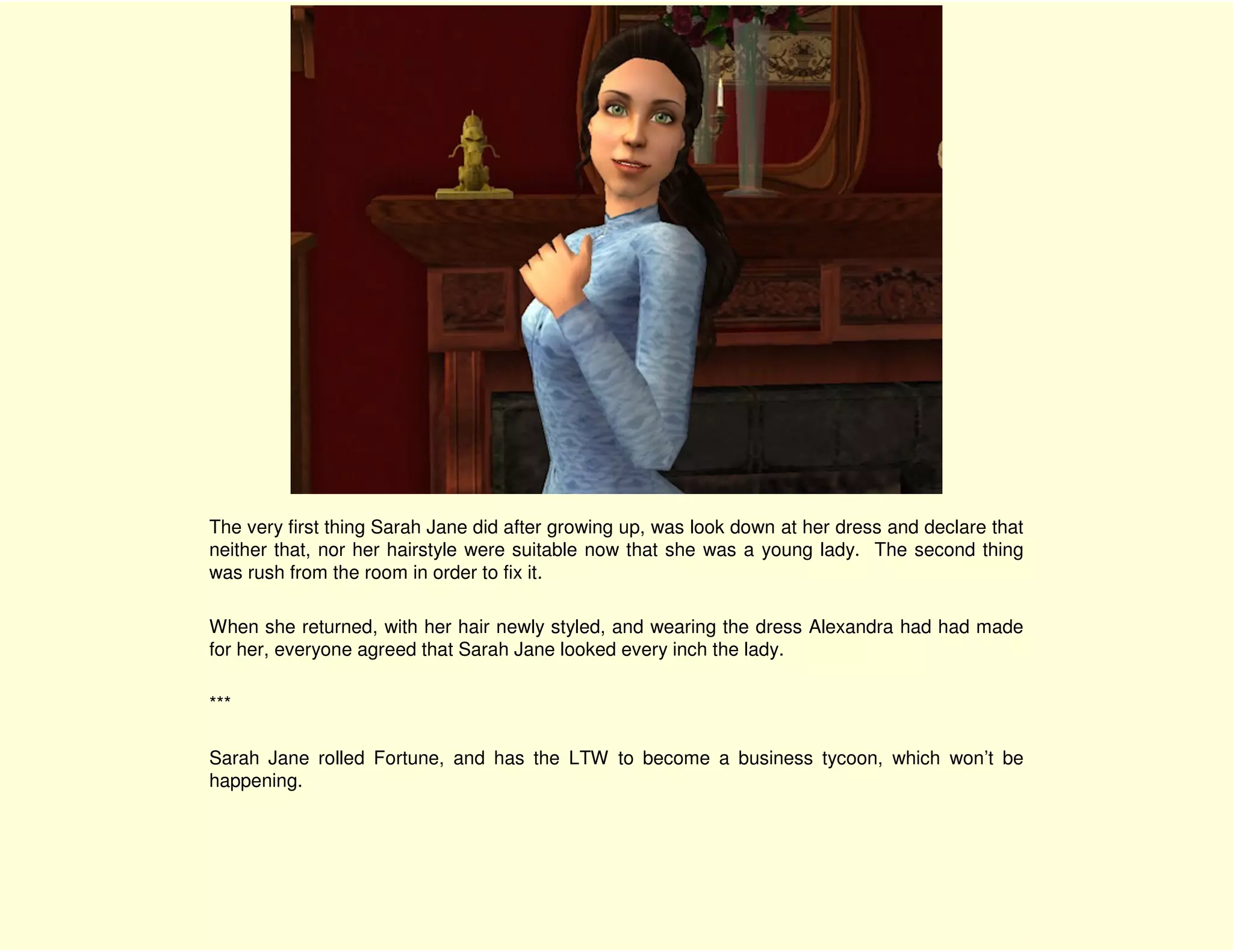The very first thing Sarah Jane did after growing up, was look down at her dress and declare that
neither that, nor her hairstyle were suitable now that she was a young lady. The second thing
was rush from the room in order to fix it.

When she returned, with her hair newly styled, and wearing the dress Alexandra had had made
for her, everyone agreed that Sarah Jane looked every inch the lady.

***

Sarah Jane rolled Fortune, and has the LTW to become a business tycoon, which won’t be
happening.
 