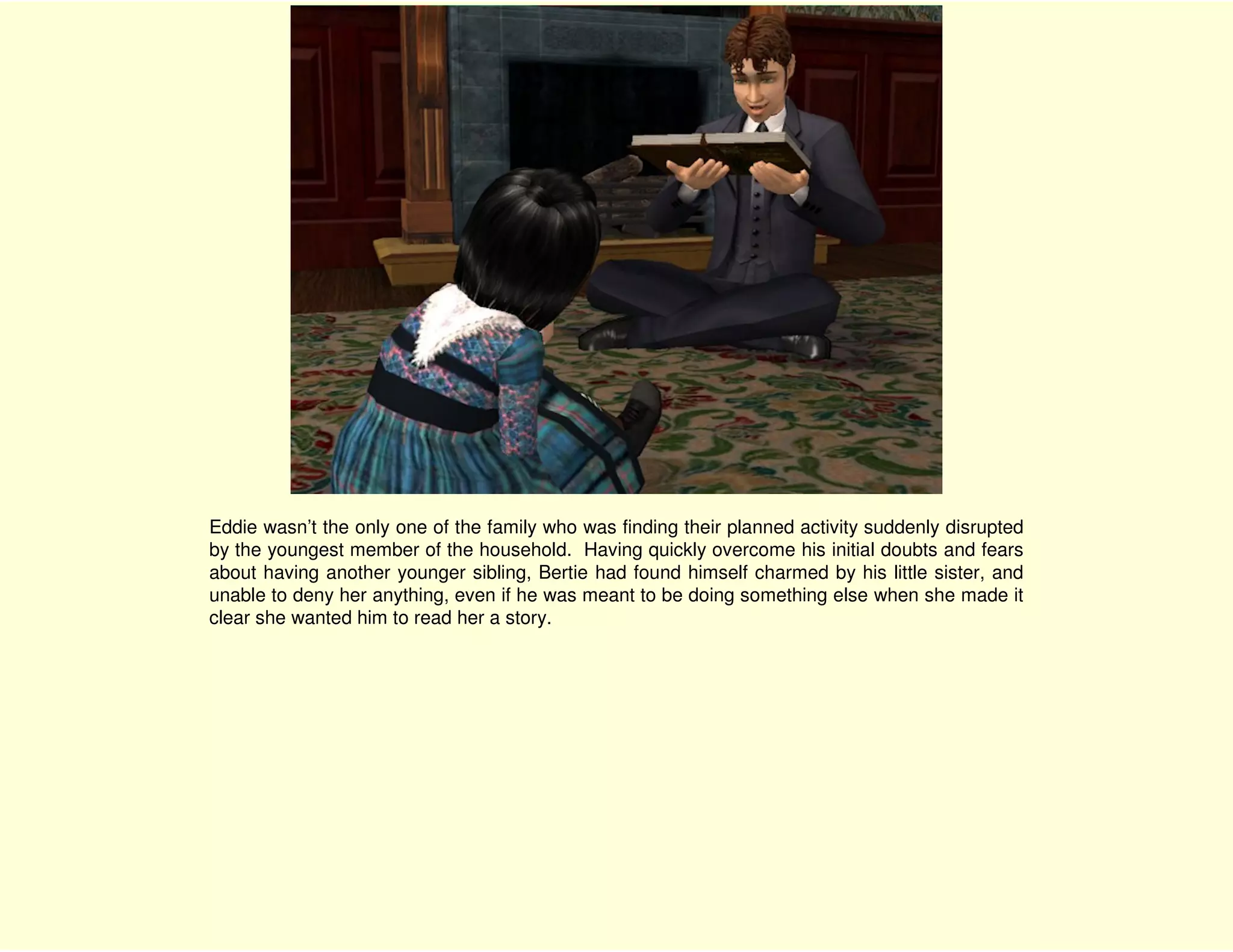 Eddie wasn’t the only one of the family who was finding their planned activity suddenly disrupted
by the youngest member of the household. Having quickly overcome his initial doubts and fears
about having another younger sibling, Bertie had found himself charmed by his little sister, and
unable to deny her anything, even if he was meant to be doing something else when she made it
clear she wanted him to read her a story.
 