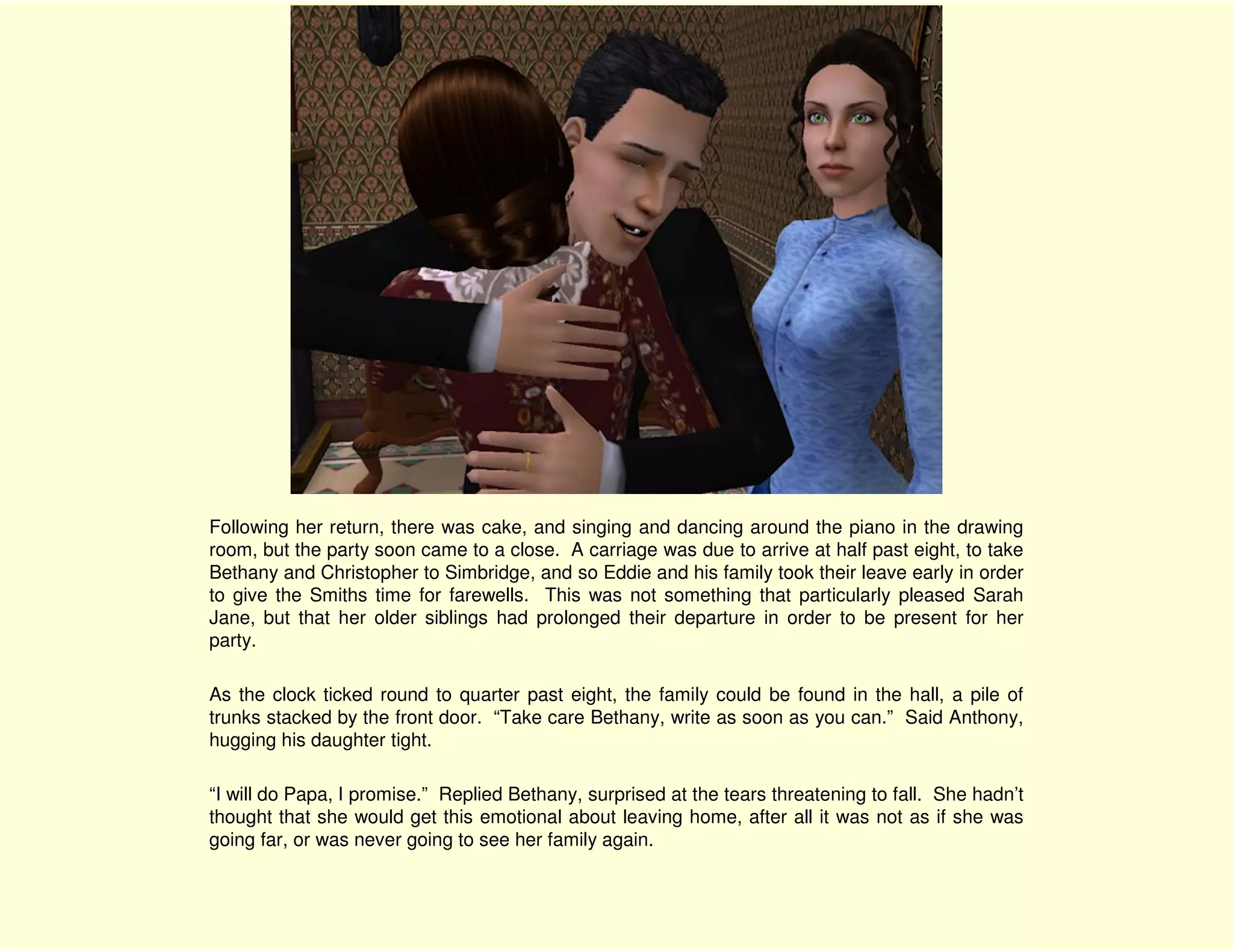 Following her return, there was cake, and singing and dancing around the piano in the drawing
room, but the party soon came to a close. A carriage was due to arrive at half past eight, to take
Bethany and Christopher to Simbridge, and so Eddie and his family took their leave early in order
to give the Smiths time for farewells. This was not something that particularly pleased Sarah
Jane, but that her older siblings had prolonged their departure in order to be present for her
party.

As the clock ticked round to quarter past eight, the family could be found in the hall, a pile of
trunks stacked by the front door. “Take care Bethany, write as soon as you can.” Said Anthony,
hugging his daughter tight.

“I will do Papa, I promise.” Replied Bethany, surprised at the tears threatening to fall. She hadn’t
thought that she would get this emotional about leaving home, after all it was not as if she was
going far, or was never going to see her family again.
 