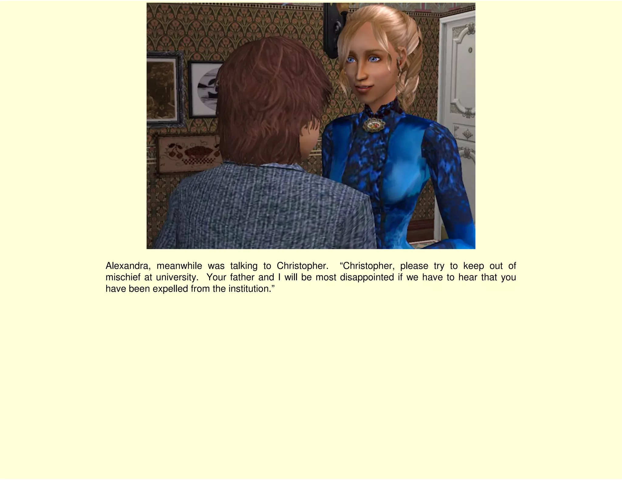 Alexandra, meanwhile was talking to Christopher. “Christopher, please try to keep out of
mischief at university. Your father and I will be most disappointed if we have to hear that you
have been expelled from the institution.”
 