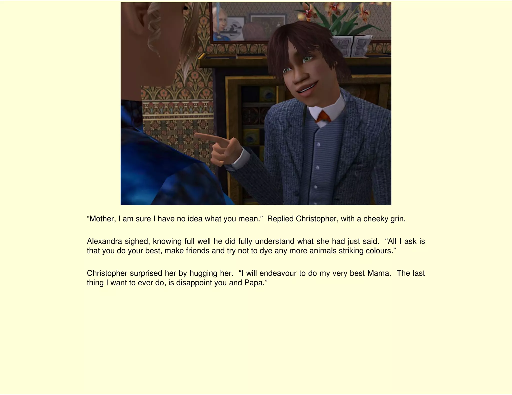 “Mother, I am sure I have no idea what you mean.” Replied Christopher, with a cheeky grin.

Alexandra sighed, knowing full well he did fully understand what she had just said. “All I ask is
that you do your best, make friends and try not to dye any more animals striking colours.”

Christopher surprised her by hugging her. “I will endeavour to do my very best Mama. The last
thing I want to ever do, is disappoint you and Papa.”
 