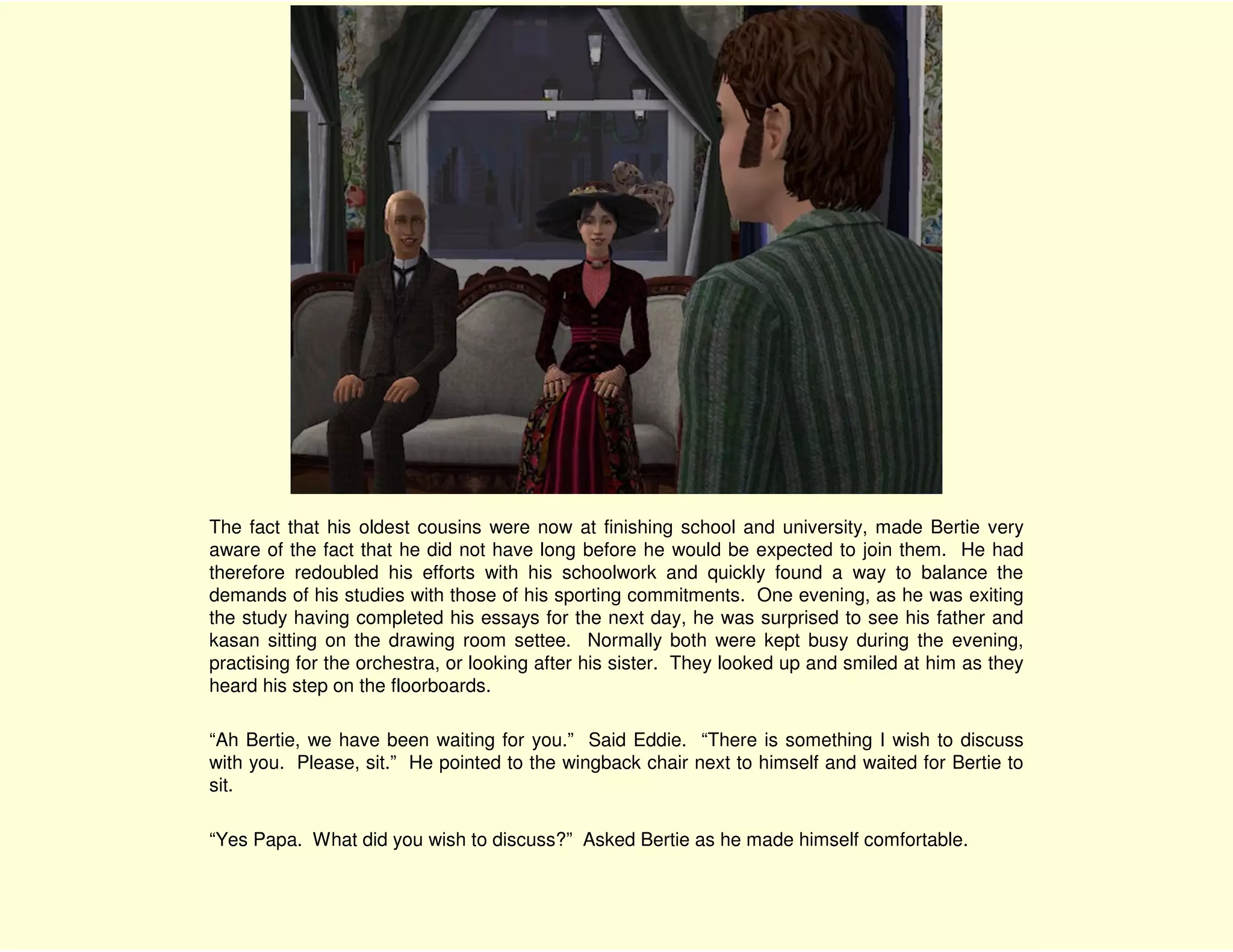 The fact that his oldest cousins were now at finishing school and university, made Bertie very
aware of the fact that he did not have long before he would be expected to join them. He had
therefore redoubled his efforts with his schoolwork and quickly found a way to balance the
demands of his studies with those of his sporting commitments. One evening, as he was exiting
the study having completed his essays for the next day, he was surprised to see his father and
kasan sitting on the drawing room settee. Normally both were kept busy during the evening,
practising for the orchestra, or looking after his sister. They looked up and smiled at him as they
heard his step on the floorboards.

“Ah Bertie, we have been waiting for you.” Said Eddie. “There is something I wish to discuss
with you. Please, sit.” He pointed to the wingback chair next to himself and waited for Bertie to
sit.

“Yes Papa. What did you wish to discuss?” Asked Bertie as he made himself comfortable.
 