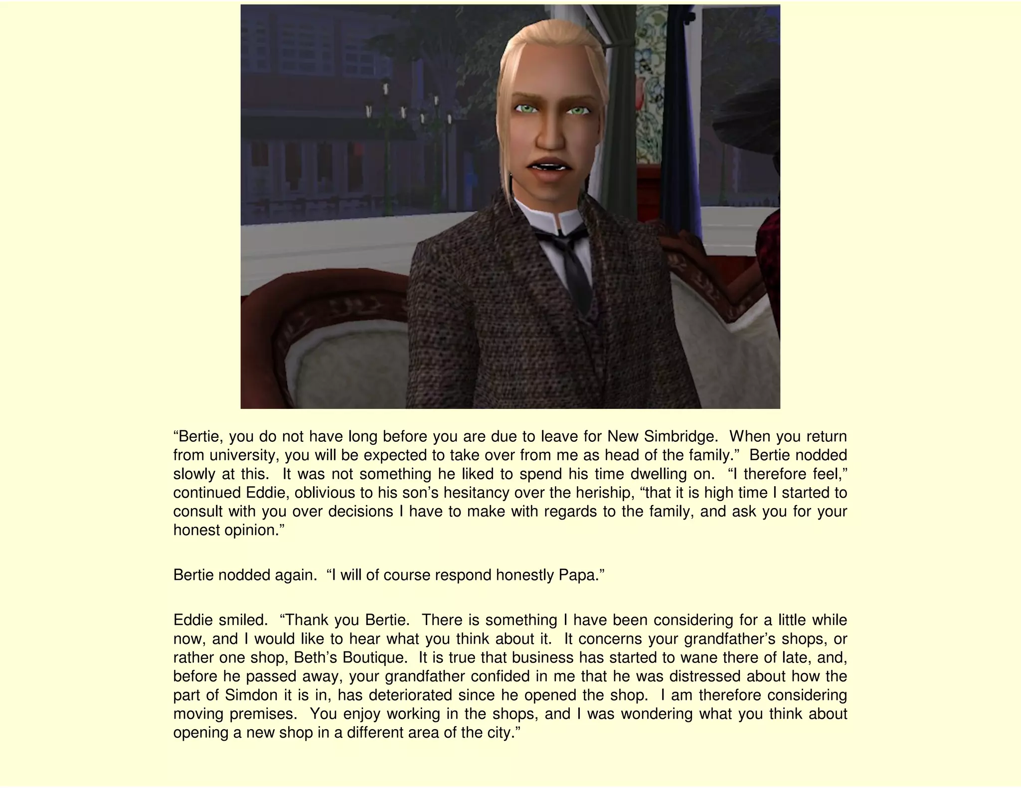 “Bertie, you do not have long before you are due to leave for New Simbridge. When you return
from university, you will be expected to take over from me as head of the family.” Bertie nodded
slowly at this. It was not something he liked to spend his time dwelling on. “I therefore feel,”
continued Eddie, oblivious to his son’s hesitancy over the heriship, “that it is high time I started to
consult with you over decisions I have to make with regards to the family, and ask you for your
honest opinion.”

Bertie nodded again. “I will of course respond honestly Papa.”

Eddie smiled. “Thank you Bertie. There is something I have been considering for a little while
now, and I would like to hear what you think about it. It concerns your grandfather’s shops, or
rather one shop, Beth’s Boutique. It is true that business has started to wane there of late, and,
before he passed away, your grandfather confided in me that he was distressed about how the
part of Simdon it is in, has deteriorated since he opened the shop. I am therefore considering
moving premises. You enjoy working in the shops, and I was wondering what you think about
opening a new shop in a different area of the city.”
 