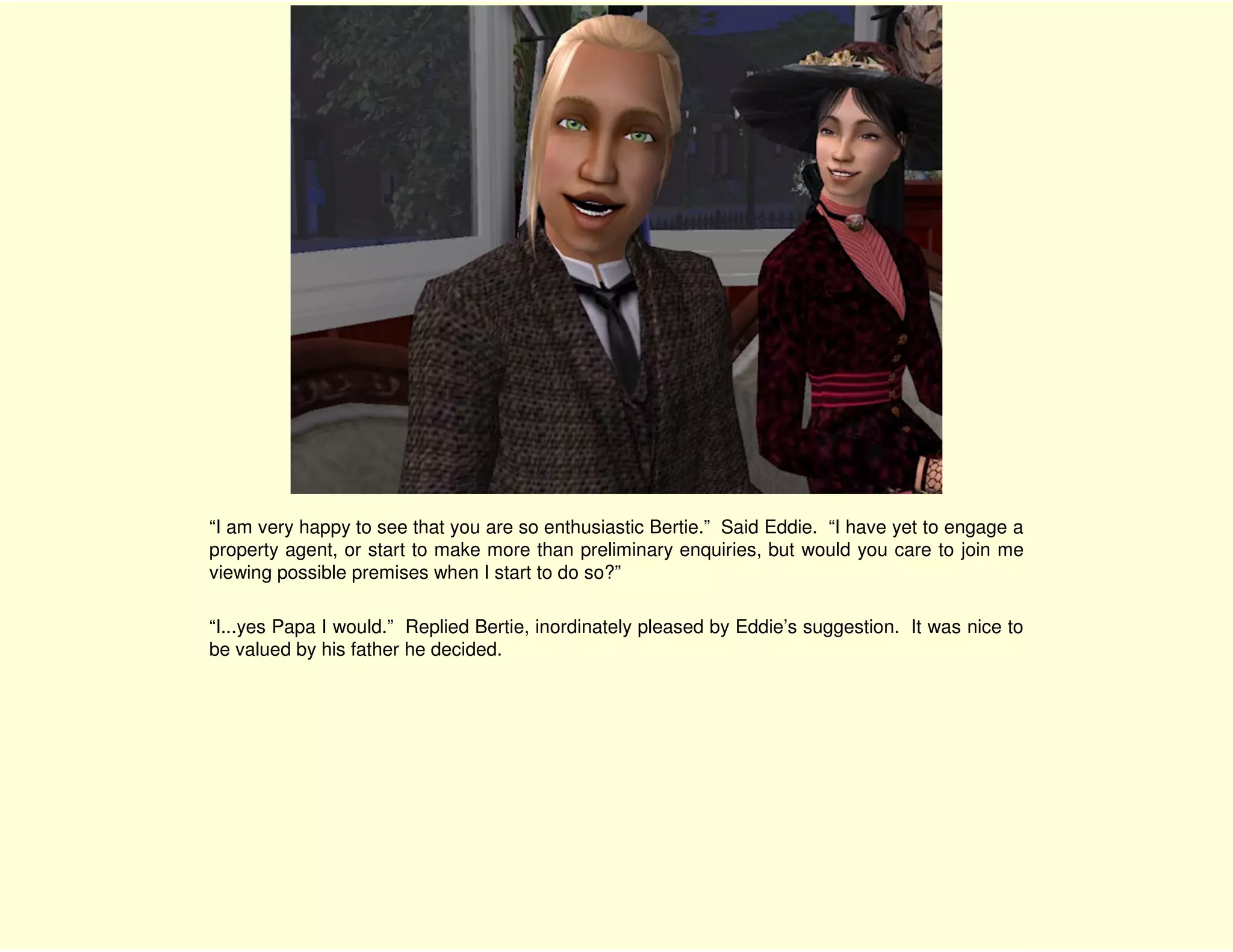 “I am very happy to see that you are so enthusiastic Bertie.” Said Eddie. “I have yet to engage a
property agent, or start to make more than preliminary enquiries, but would you care to join me
viewing possible premises when I start to do so?”

“I...yes Papa I would.” Replied Bertie, inordinately pleased by Eddie’s suggestion. It was nice to
be valued by his father he decided.
 