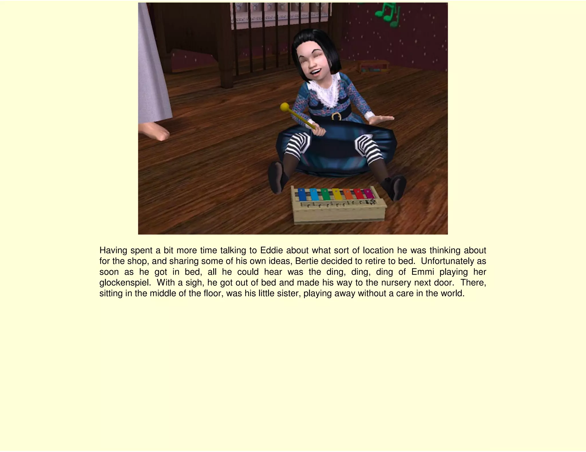 Having spent a bit more time talking to Eddie about what sort of location he was thinking about
for the shop, and sharing some of his own ideas, Bertie decided to retire to bed. Unfortunately as
soon as he got in bed, all he could hear was the ding, ding, ding of Emmi playing her
glockenspiel. With a sigh, he got out of bed and made his way to the nursery next door. There,
sitting in the middle of the floor, was his little sister, playing away without a care in the world.
 