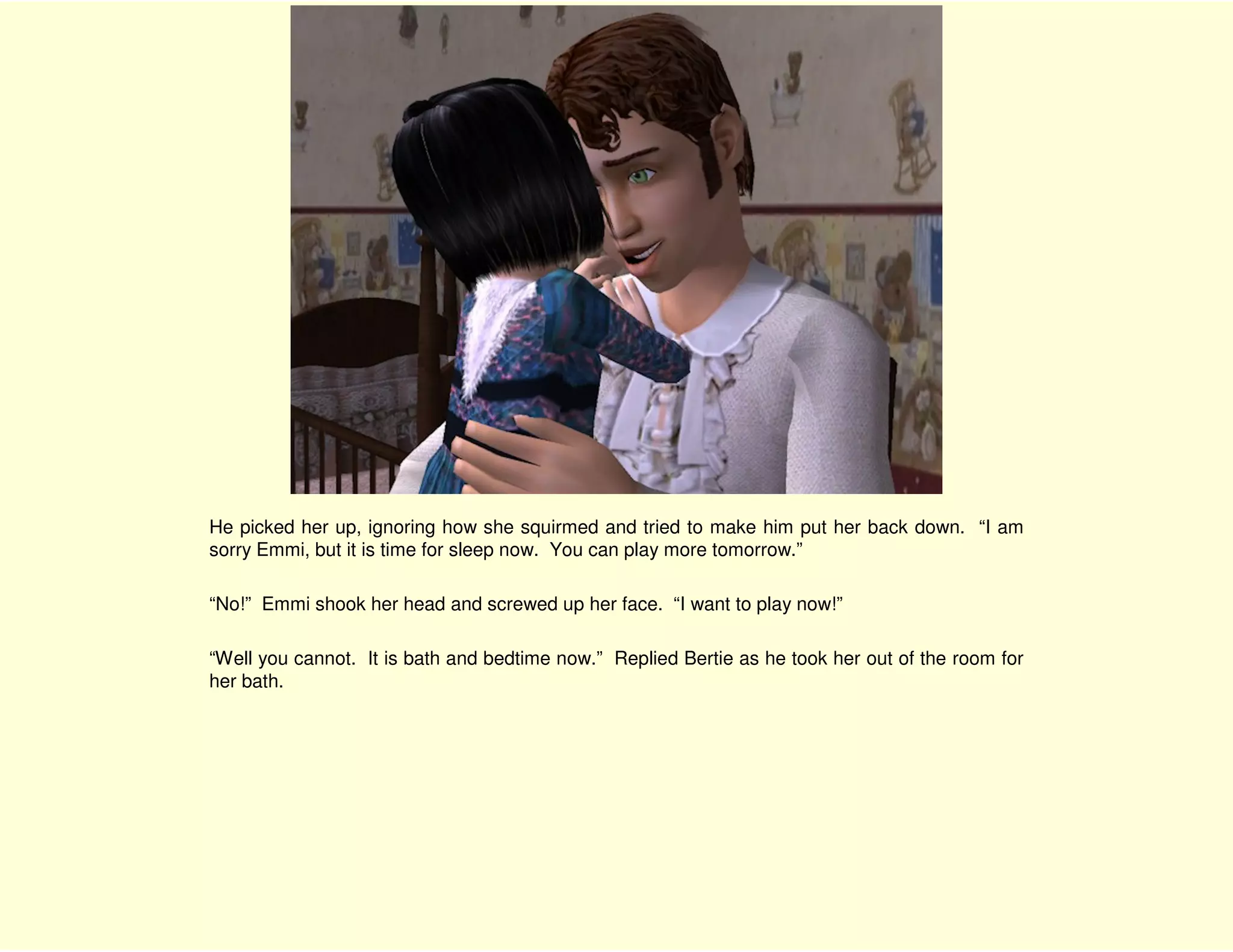 He picked her up, ignoring how she squirmed and tried to make him put her back down. “I am
sorry Emmi, but it is time for sleep now. You can play more tomorrow.”

“No!” Emmi shook her head and screwed up her face. “I want to play now!”

“Well you cannot. It is bath and bedtime now.” Replied Bertie as he took her out of the room for
her bath.
 