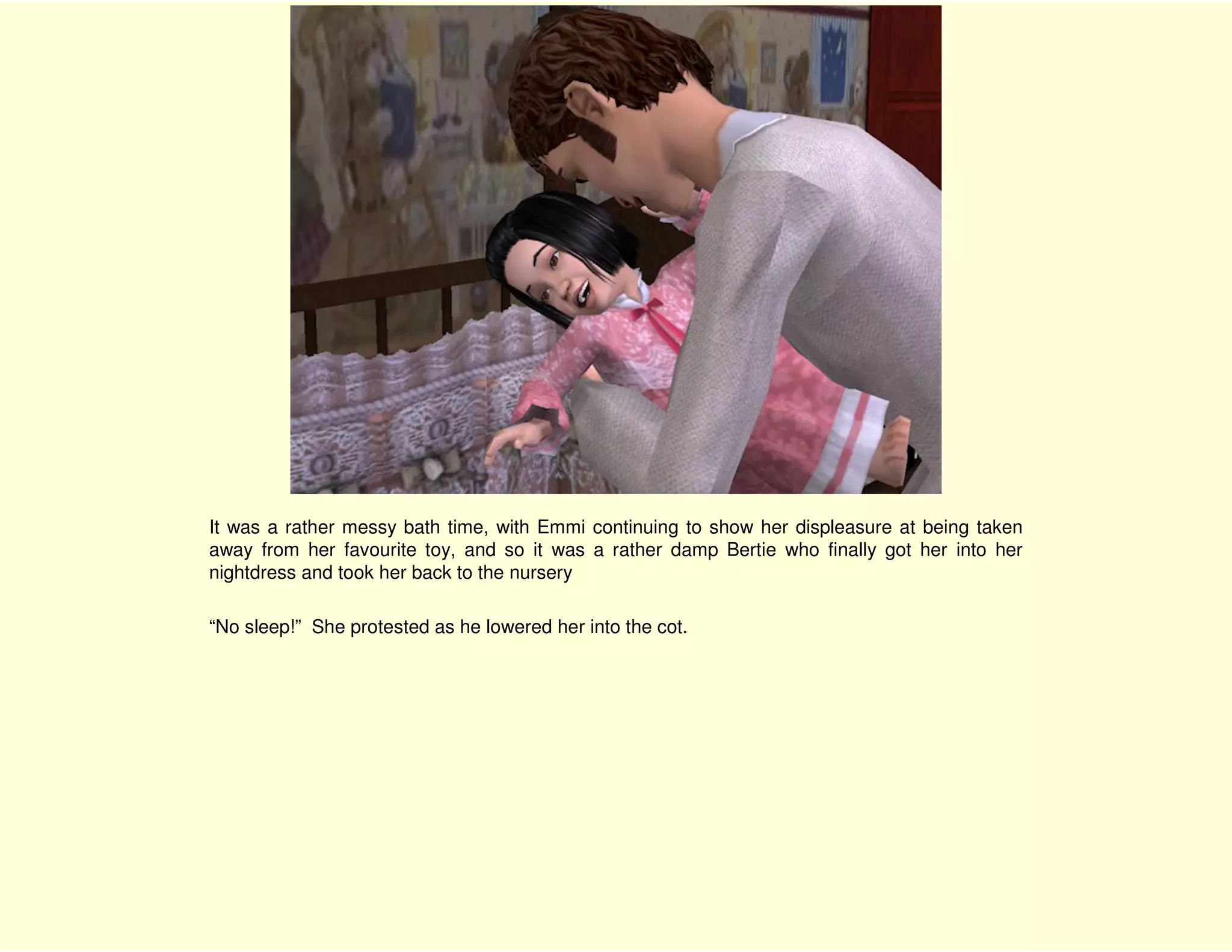 It was a rather messy bath time, with Emmi continuing to show her displeasure at being taken
away from her favourite toy, and so it was a rather damp Bertie who finally got her into her
nightdress and took her back to the nursery

“No sleep!” She protested as he lowered her into the cot.
 