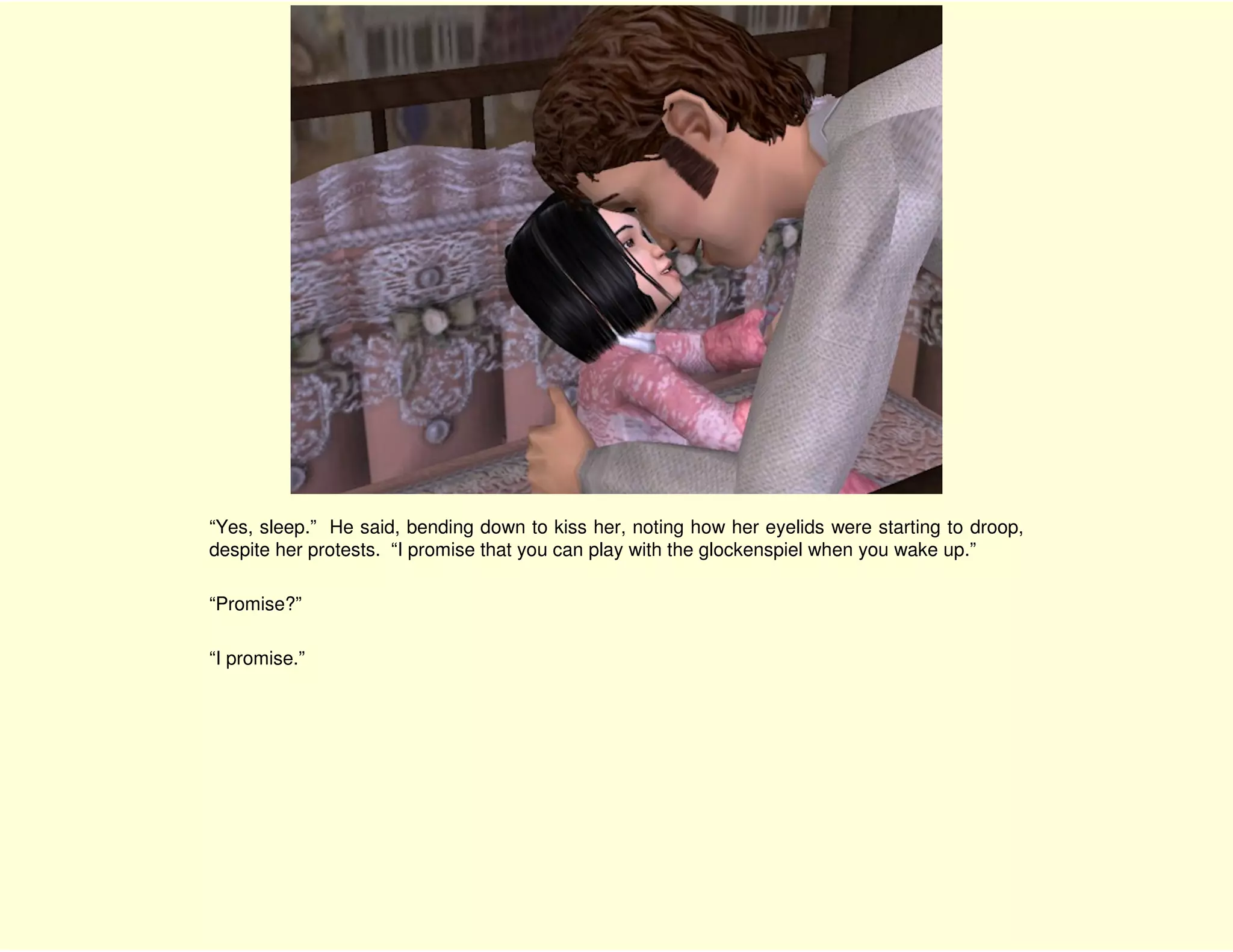 “Yes, sleep.” He said, bending down to kiss her, noting how her eyelids were starting to droop,
despite her protests. “I promise that you can play with the glockenspiel when you wake up.”

“Promise?”

“I promise.”
 