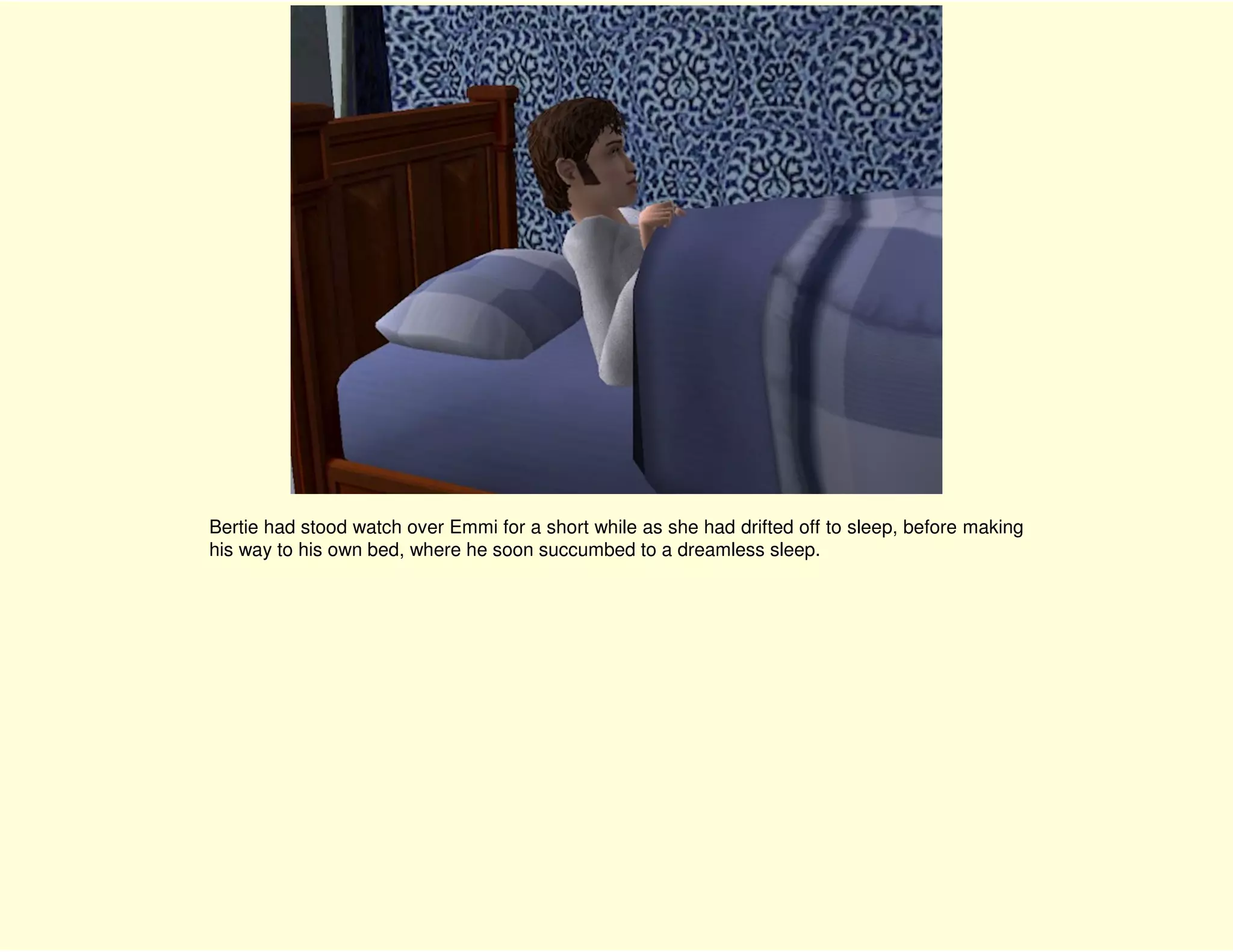 Bertie had stood watch over Emmi for a short while as she had drifted off to sleep, before making
his way to his own bed, where he soon succumbed to a dreamless sleep.
 