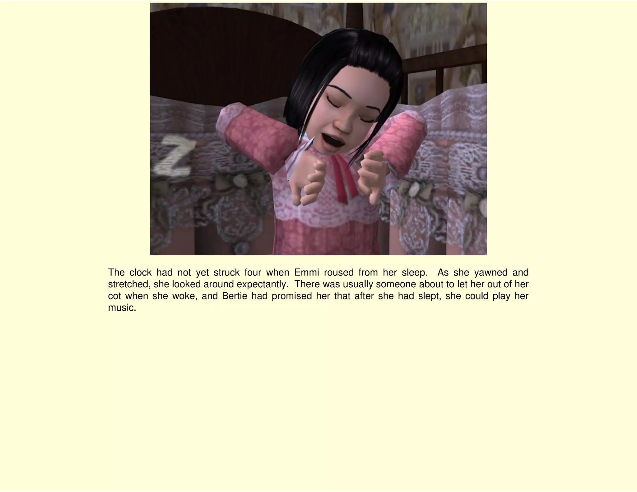 The clock had not yet struck four when Emmi roused from her sleep. As she yawned and
stretched, she looked around expectantly. There was usually someone about to let her out of her
cot when she woke, and Bertie had promised her that after she had slept, she could play her
music.
 