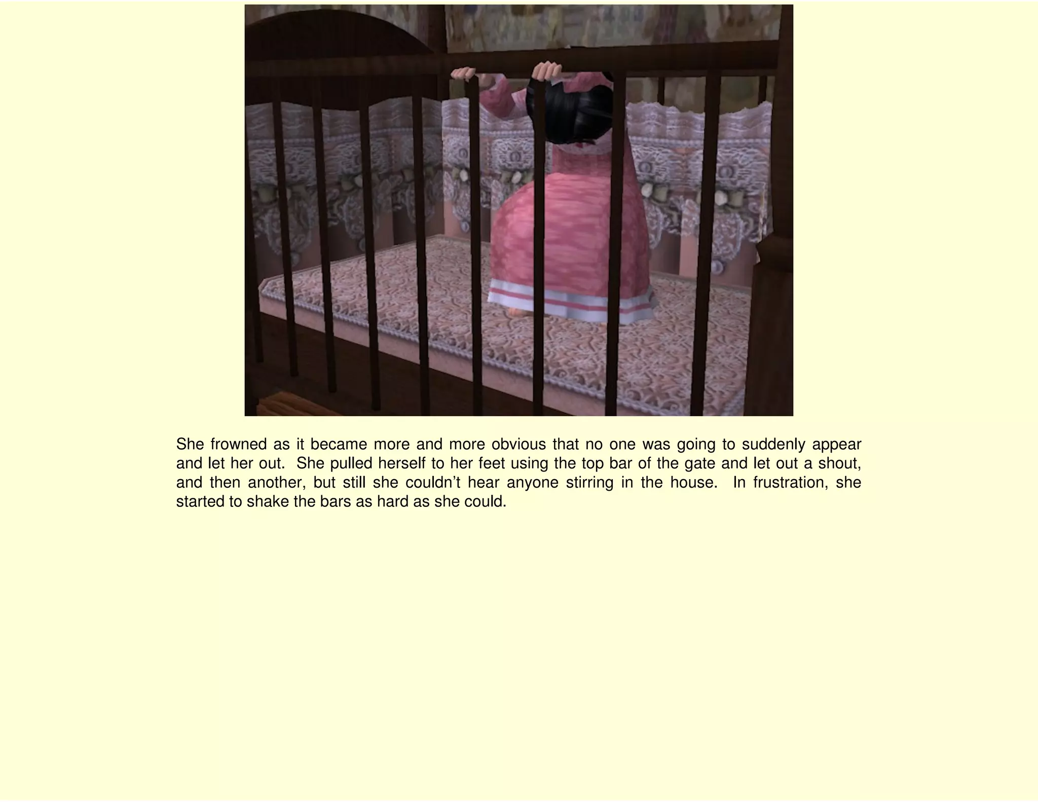 She frowned as it became more and more obvious that no one was going to suddenly appear
and let her out. She pulled herself to her feet using the top bar of the gate and let out a shout,
and then another, but still she couldn’t hear anyone stirring in the house. In frustration, she
started to shake the bars as hard as she could.
 