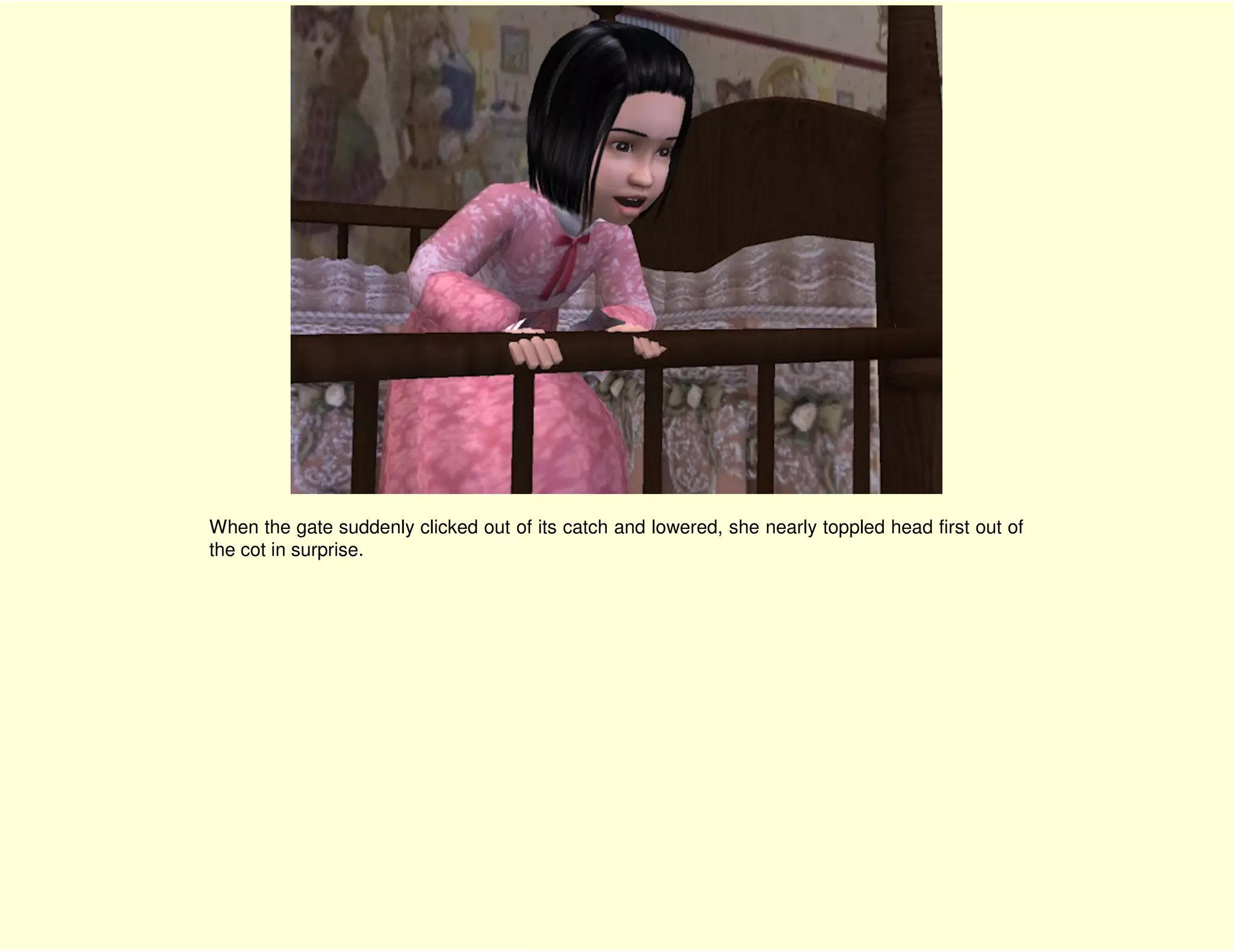 When the gate suddenly clicked out of its catch and lowered, she nearly toppled head first out of
the cot in surprise.
 