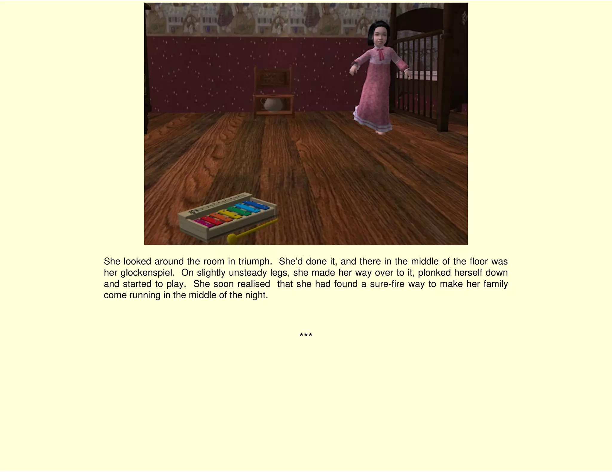 She looked around the room in triumph. She’d done it, and there in the middle of the floor was
her glockenspiel. On slightly unsteady legs, she made her way over to it, plonked herself down
and started to play. She soon realised that she had found a sure-fire way to make her family
come running in the middle of the night.



                                             ***
 