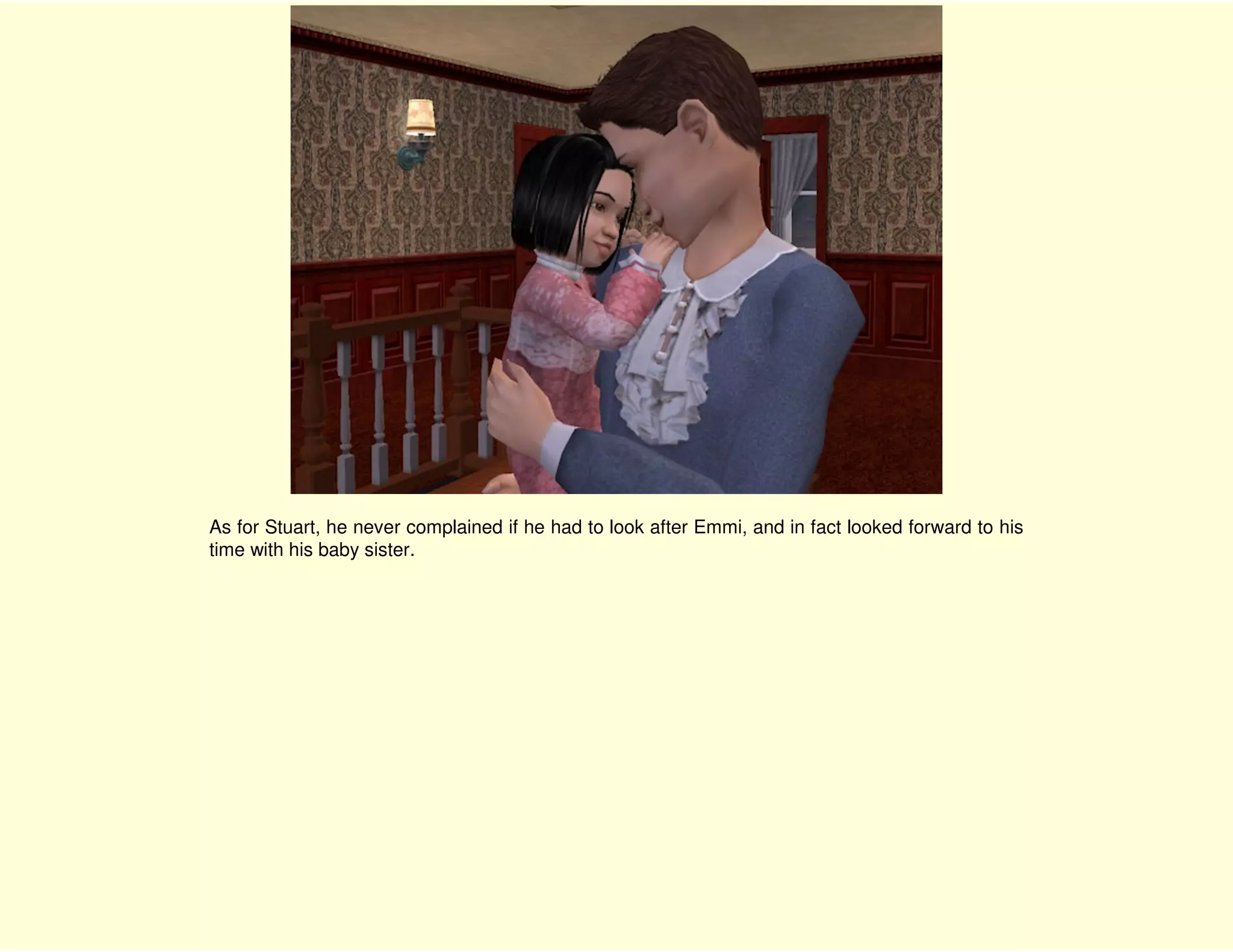 As for Stuart, he never complained if he had to look after Emmi, and in fact looked forward to his
time with his baby sister.
 