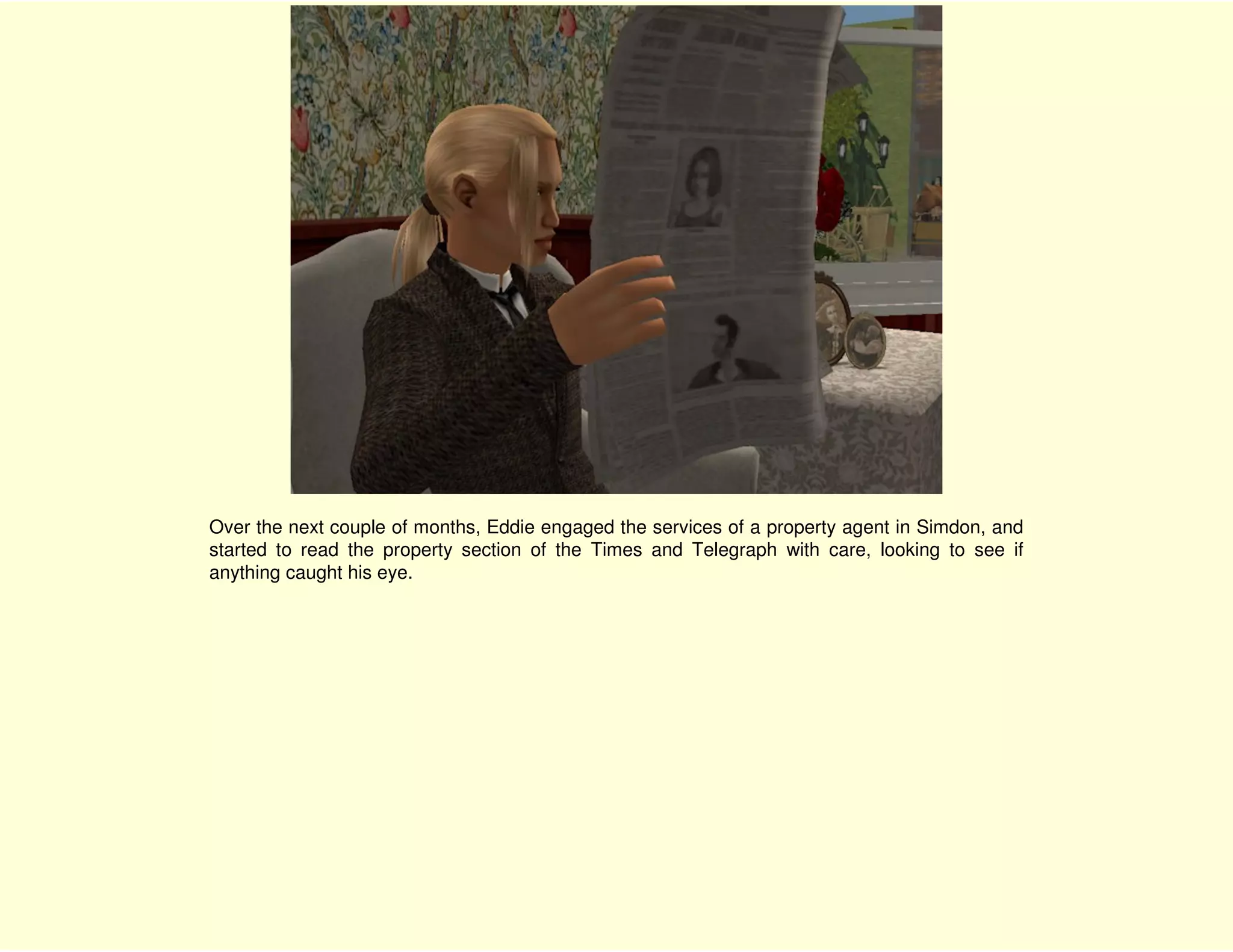 Over the next couple of months, Eddie engaged the services of a property agent in Simdon, and
started to read the property section of the Times and Telegraph with care, looking to see if
anything caught his eye.
 