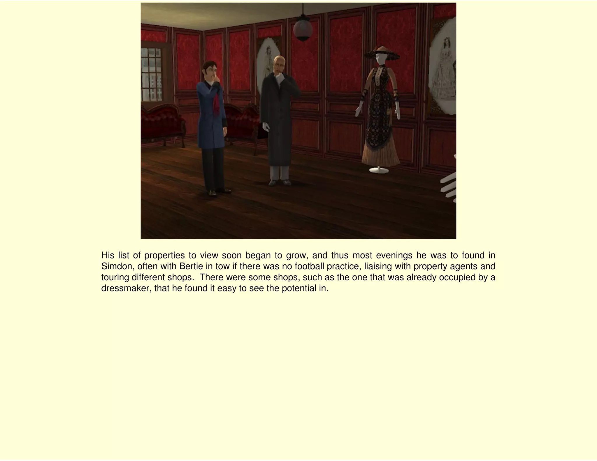 His list of properties to view soon began to grow, and thus most evenings he was to found in
Simdon, often with Bertie in tow if there was no football practice, liaising with property agents and
touring different shops. There were some shops, such as the one that was already occupied by a
dressmaker, that he found it easy to see the potential in.
 
