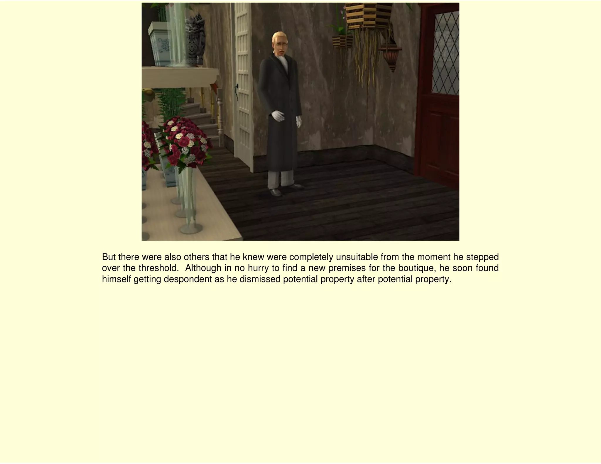 But there were also others that he knew were completely unsuitable from the moment he stepped
over the threshold. Although in no hurry to find a new premises for the boutique, he soon found
himself getting despondent as he dismissed potential property after potential property.
 