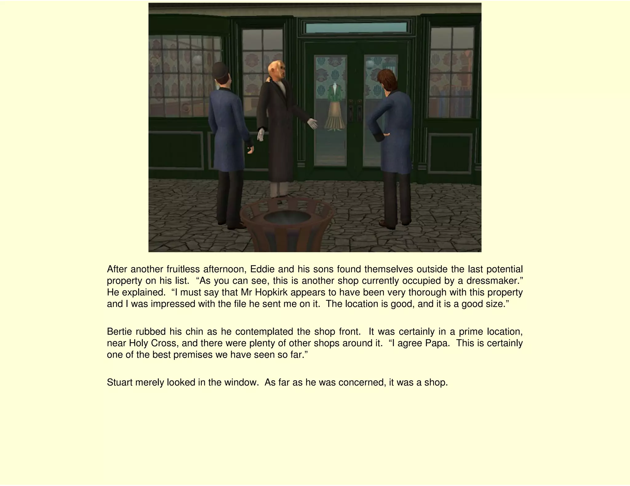 After another fruitless afternoon, Eddie and his sons found themselves outside the last potential
property on his list. “As you can see, this is another shop currently occupied by a dressmaker.”
He explained. “I must say that Mr Hopkirk appears to have been very thorough with this property
and I was impressed with the file he sent me on it. The location is good, and it is a good size.”

Bertie rubbed his chin as he contemplated the shop front. It was certainly in a prime location,
near Holy Cross, and there were plenty of other shops around it. “I agree Papa. This is certainly
one of the best premises we have seen so far.”

Stuart merely looked in the window. As far as he was concerned, it was a shop.
 