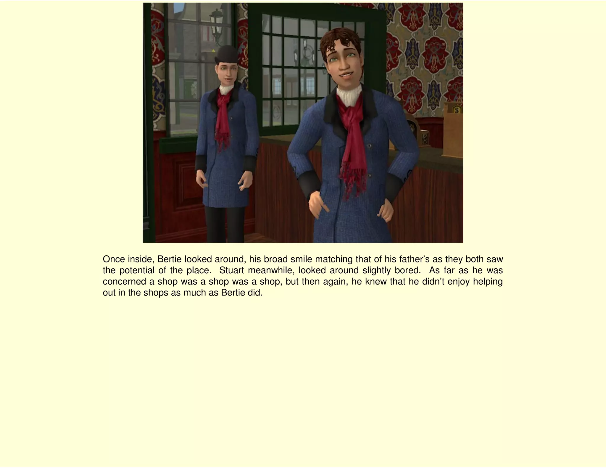 Once inside, Bertie looked around, his broad smile matching that of his father’s as they both saw
the potential of the place. Stuart meanwhile, looked around slightly bored. As far as he was
concerned a shop was a shop was a shop, but then again, he knew that he didn’t enjoy helping
out in the shops as much as Bertie did.
 