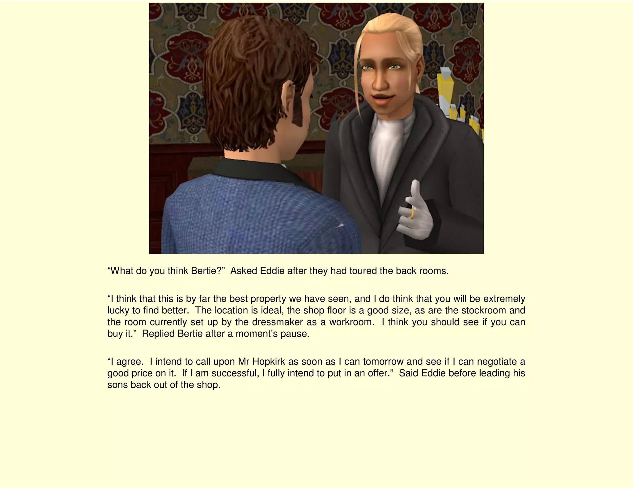 “What do you think Bertie?” Asked Eddie after they had toured the back rooms.

“I think that this is by far the best property we have seen, and I do think that you will be extremely
lucky to find better. The location is ideal, the shop floor is a good size, as are the stockroom and
the room currently set up by the dressmaker as a workroom. I think you should see if you can
buy it.” Replied Bertie after a moment’s pause.

“I agree. I intend to call upon Mr Hopkirk as soon as I can tomorrow and see if I can negotiate a
good price on it. If I am successful, I fully intend to put in an offer.” Said Eddie before leading his
sons back out of the shop.
 