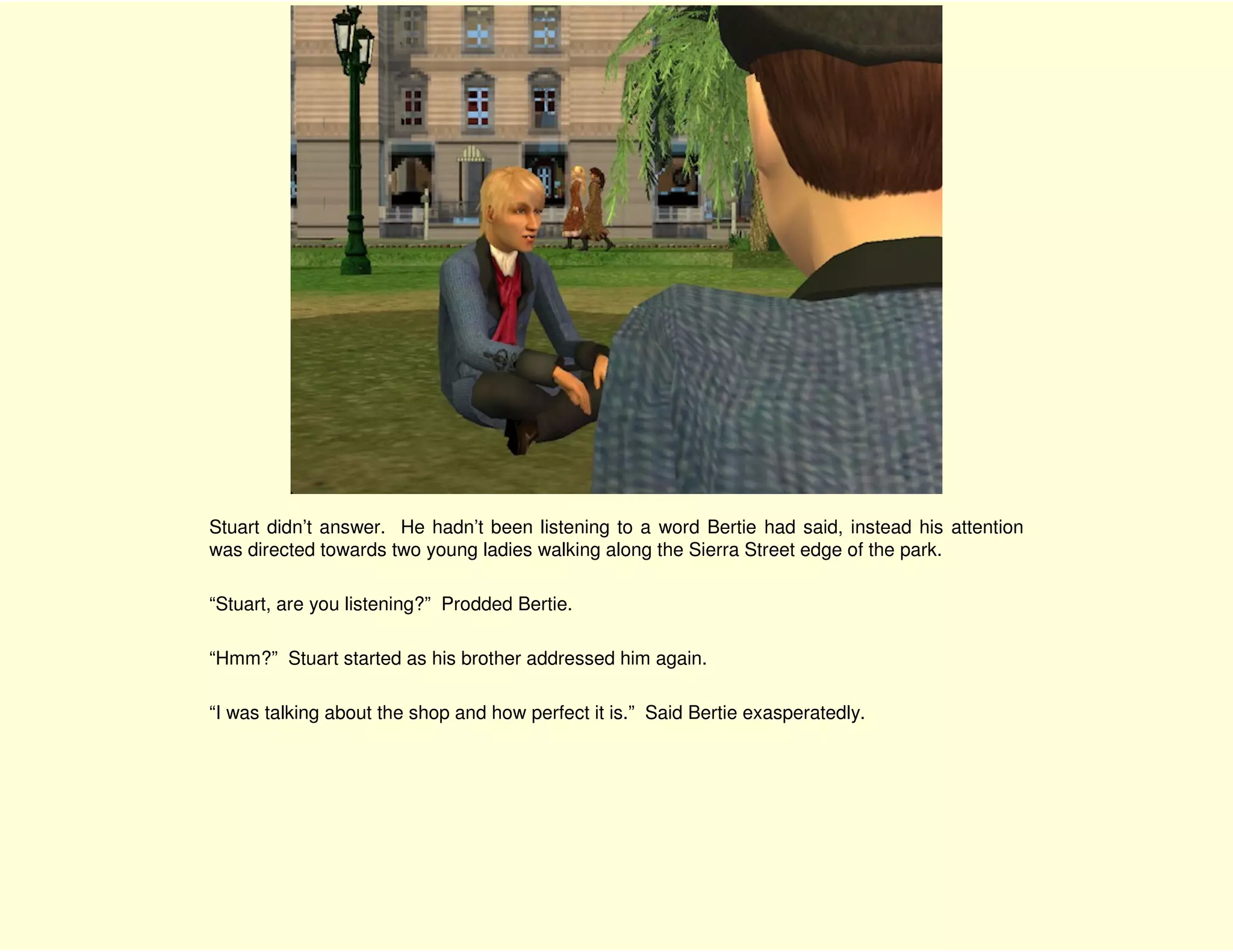 Stuart didn’t answer. He hadn’t been listening to a word Bertie had said, instead his attention
was directed towards two young ladies walking along the Sierra Street edge of the park.

“Stuart, are you listening?” Prodded Bertie.

“Hmm?” Stuart started as his brother addressed him again.

“I was talking about the shop and how perfect it is.” Said Bertie exasperatedly.
 