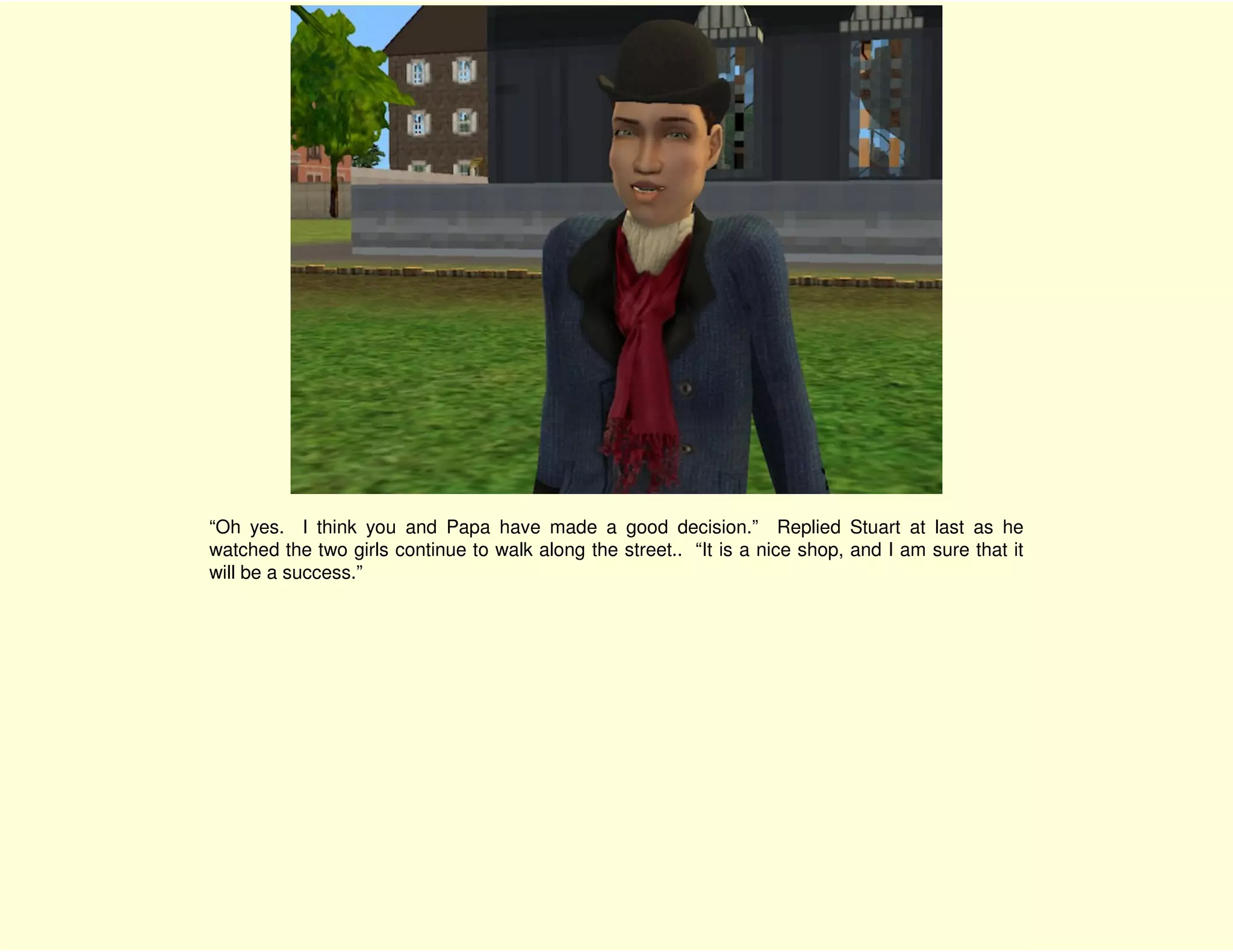 “Oh yes. I think you and Papa have made a good decision.” Replied Stuart at last as he
watched the two girls continue to walk along the street.. “It is a nice shop, and I am sure that it
will be a success.”
 