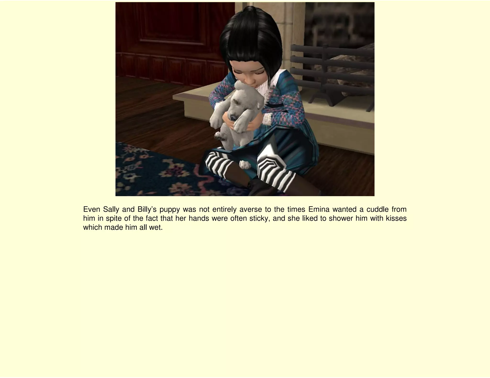 Even Sally and Billy’s puppy was not entirely averse to the times Emina wanted a cuddle from
him in spite of the fact that her hands were often sticky, and she liked to shower him with kisses
which made him all wet.
 