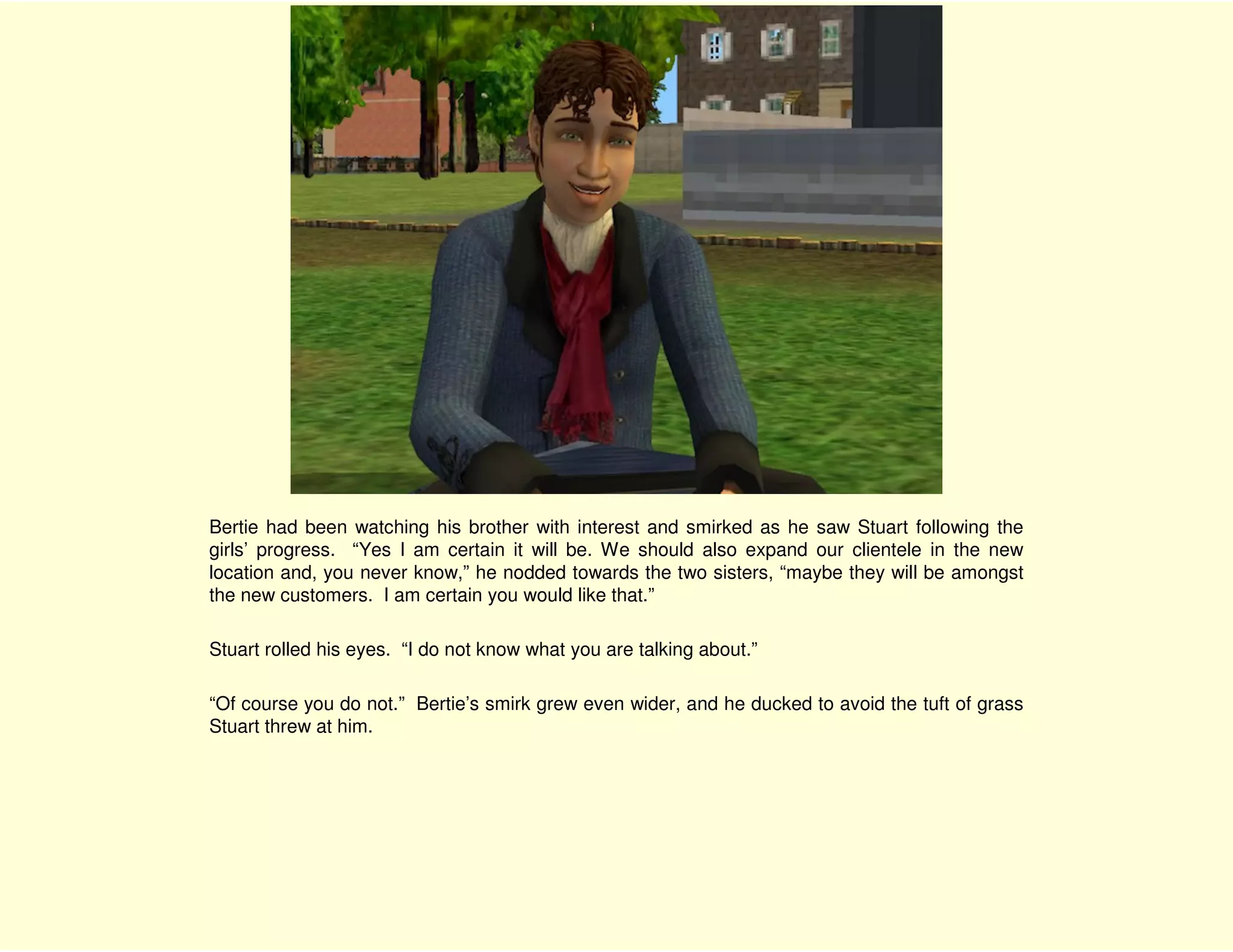 Bertie had been watching his brother with interest and smirked as he saw Stuart following the
girls’ progress. “Yes I am certain it will be. We should also expand our clientele in the new
location and, you never know,” he nodded towards the two sisters, “maybe they will be amongst
the new customers. I am certain you would like that.”

Stuart rolled his eyes. “I do not know what you are talking about.”

“Of course you do not.” Bertie’s smirk grew even wider, and he ducked to avoid the tuft of grass
Stuart threw at him.
 