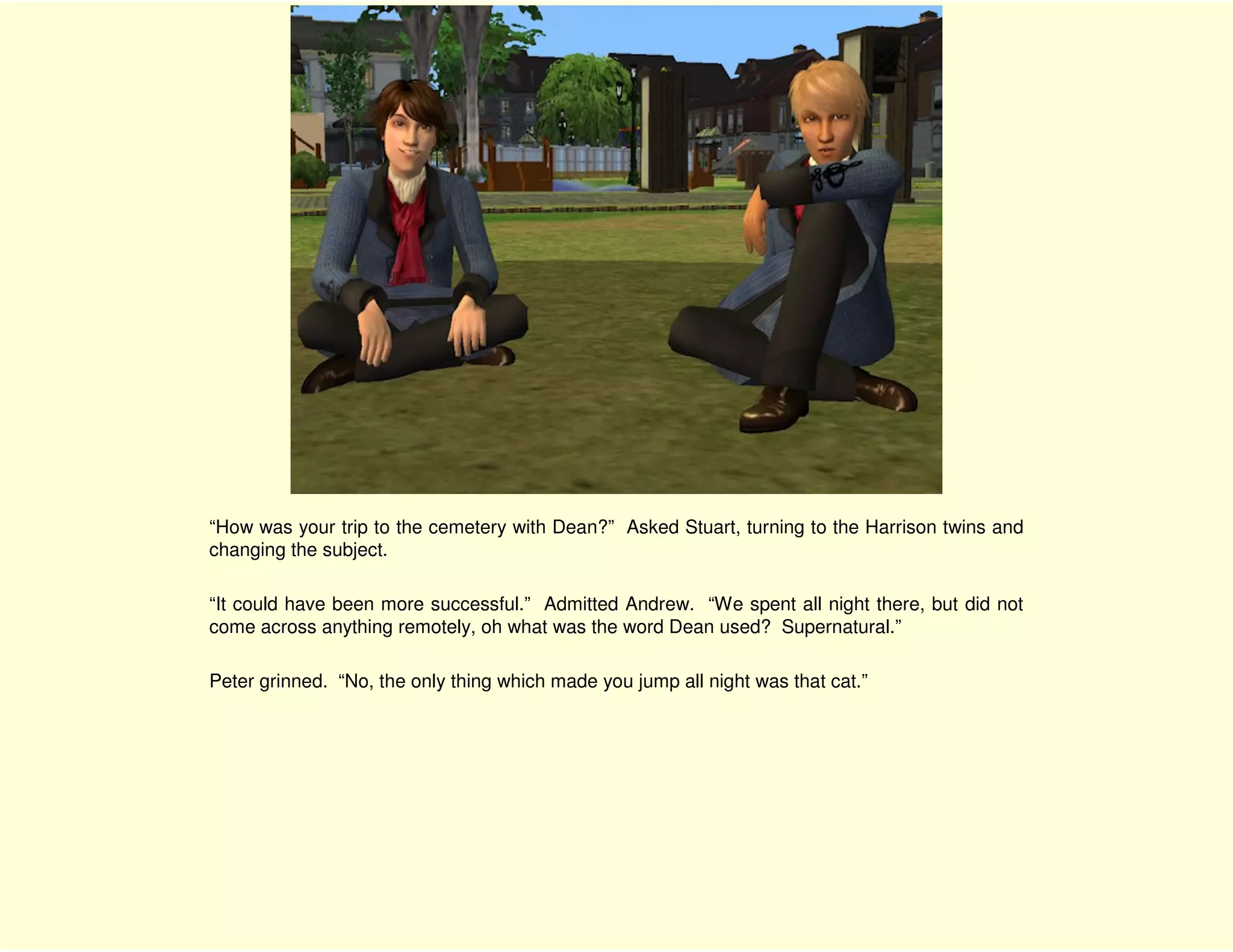 “How was your trip to the cemetery with Dean?” Asked Stuart, turning to the Harrison twins and
changing the subject.

“It could have been more successful.” Admitted Andrew. “We spent all night there, but did not
come across anything remotely, oh what was the word Dean used? Supernatural.”

Peter grinned. “No, the only thing which made you jump all night was that cat.”
 