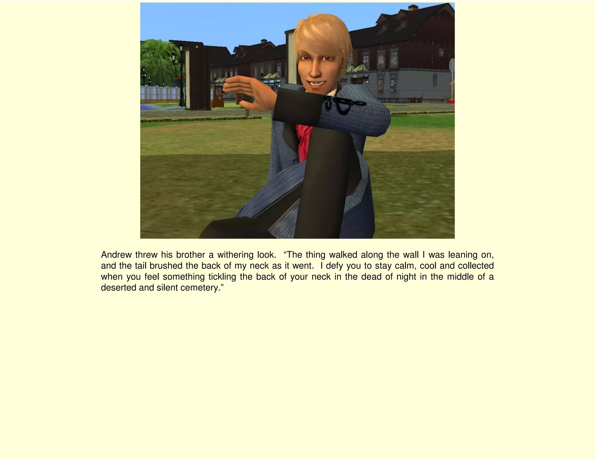 Andrew threw his brother a withering look. “The thing walked along the wall I was leaning on,
and the tail brushed the back of my neck as it went. I defy you to stay calm, cool and collected
when you feel something tickling the back of your neck in the dead of night in the middle of a
deserted and silent cemetery.”
 