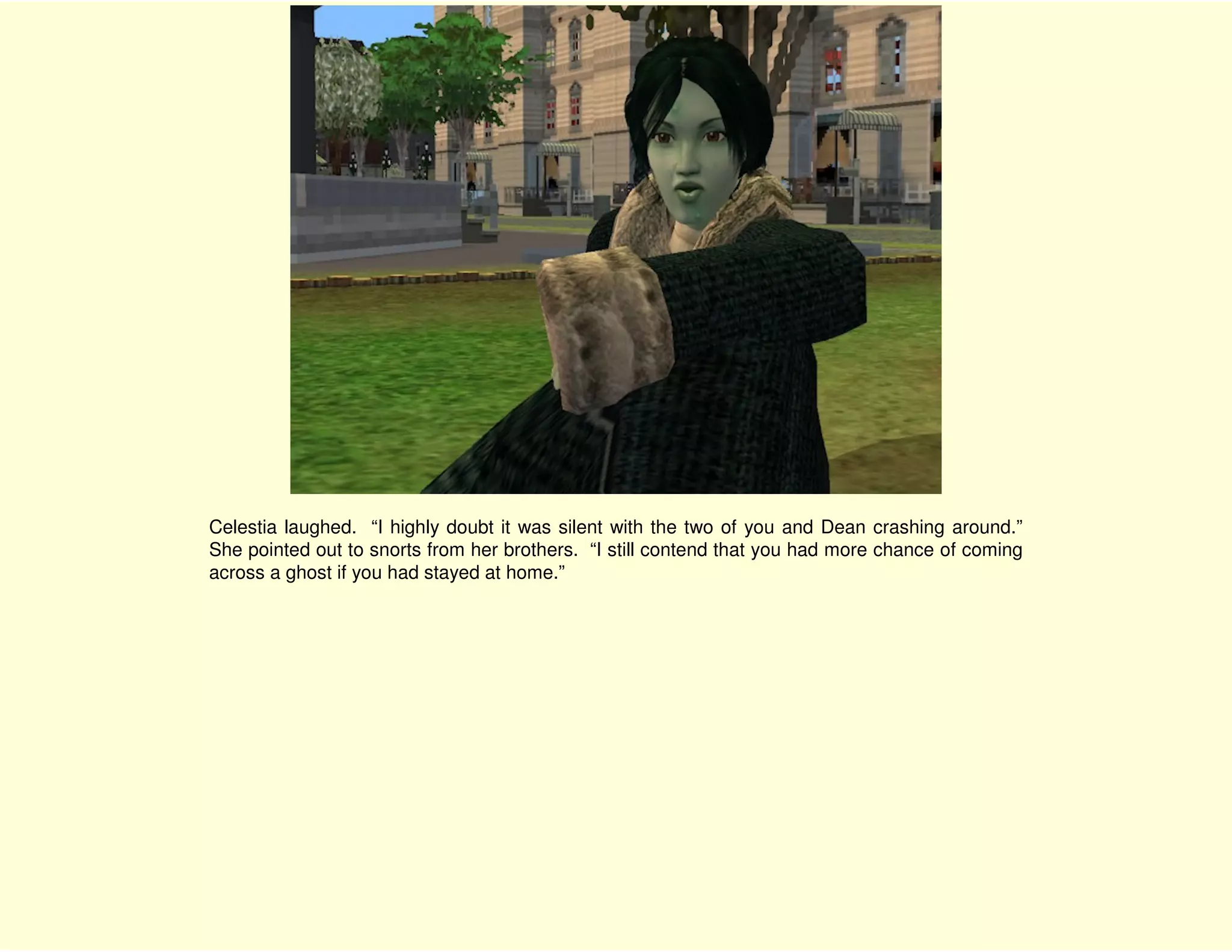 Celestia laughed. “I highly doubt it was silent with the two of you and Dean crashing around.”
She pointed out to snorts from her brothers. “I still contend that you had more chance of coming
across a ghost if you had stayed at home.”
 