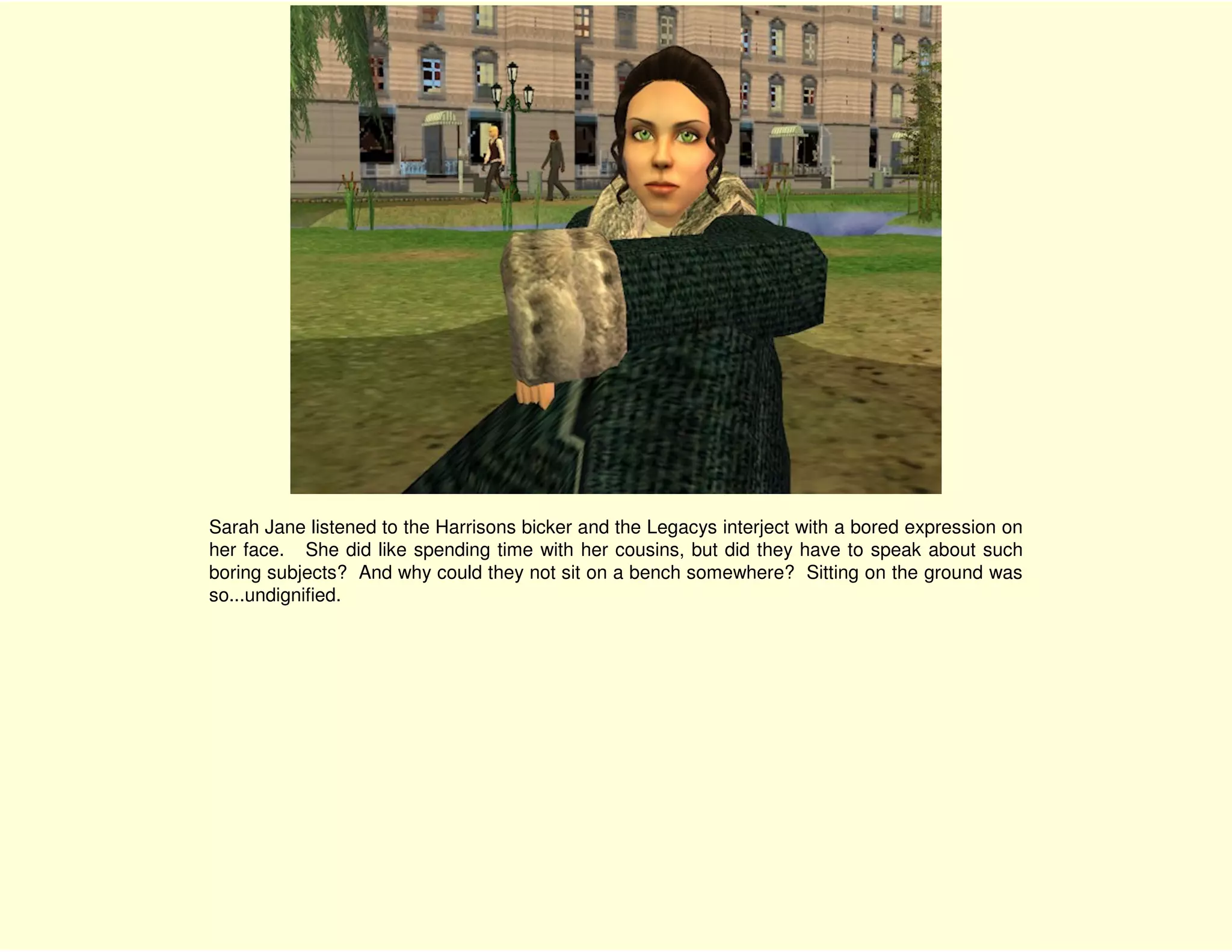 Sarah Jane listened to the Harrisons bicker and the Legacys interject with a bored expression on
her face. She did like spending time with her cousins, but did they have to speak about such
boring subjects? And why could they not sit on a bench somewhere? Sitting on the ground was
so...undignified.
 