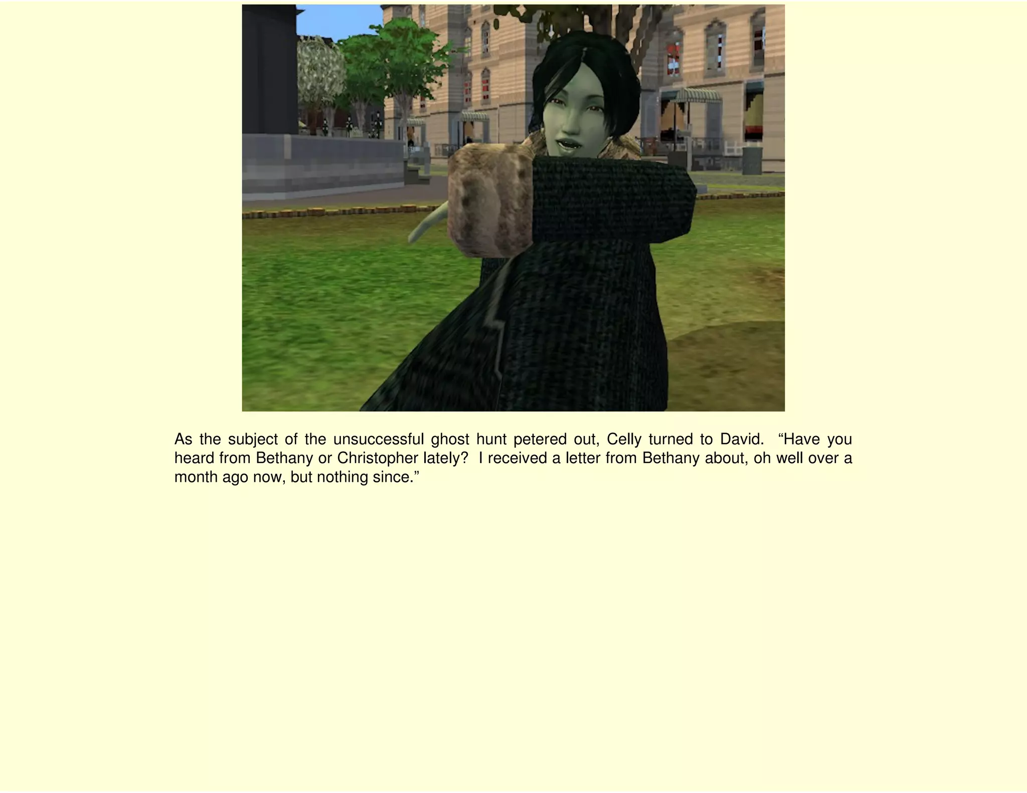As the subject of the unsuccessful ghost hunt petered out, Celly turned to David. “Have you
heard from Bethany or Christopher lately? I received a letter from Bethany about, oh well over a
month ago now, but nothing since.”
 