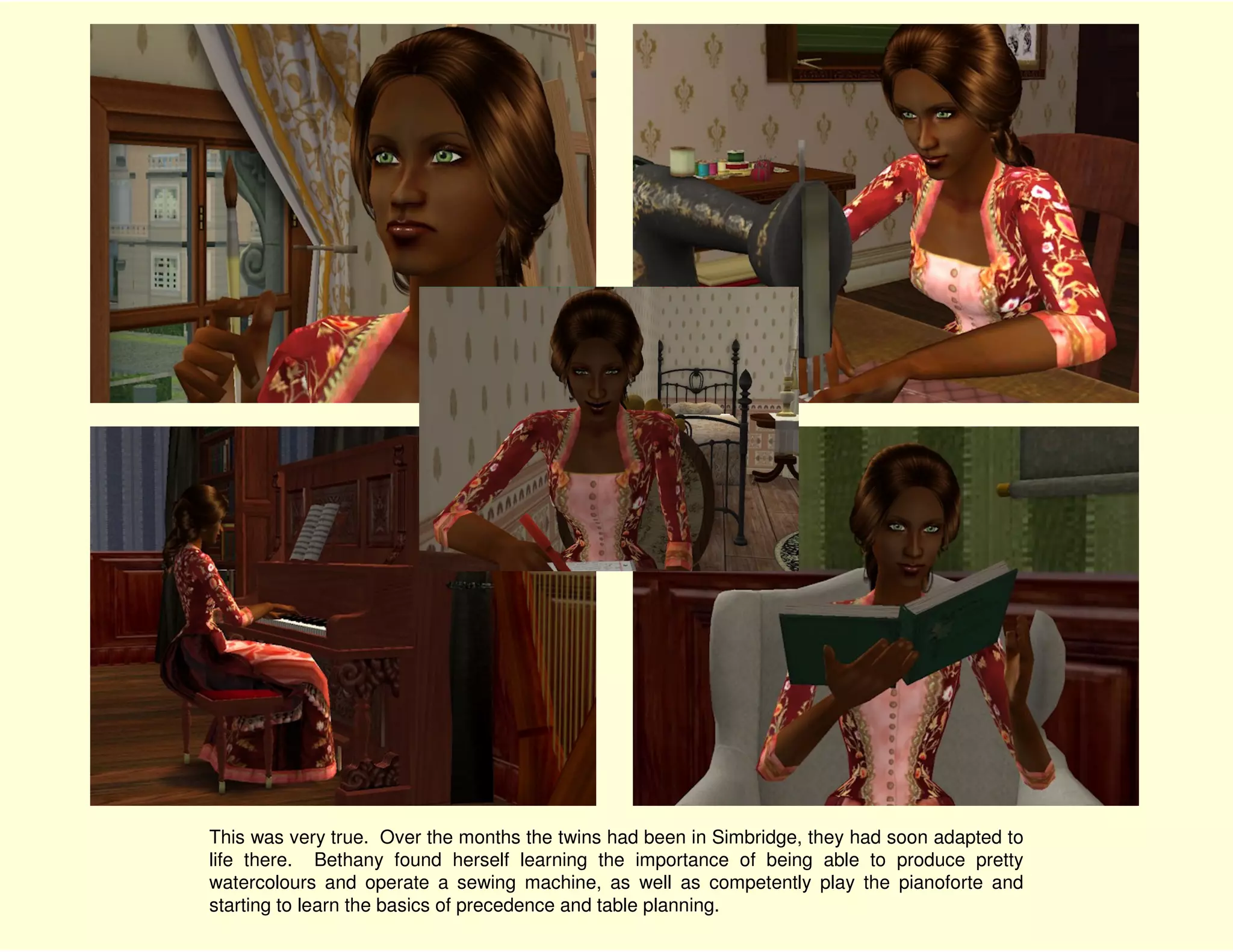 This was very true. Over the months the twins had been in Simbridge, they had soon adapted to
life there. Bethany found herself learning the importance of being able to produce pretty
watercolours and operate a sewing machine, as well as competently play the pianoforte and
starting to learn the basics of precedence and table planning.
 