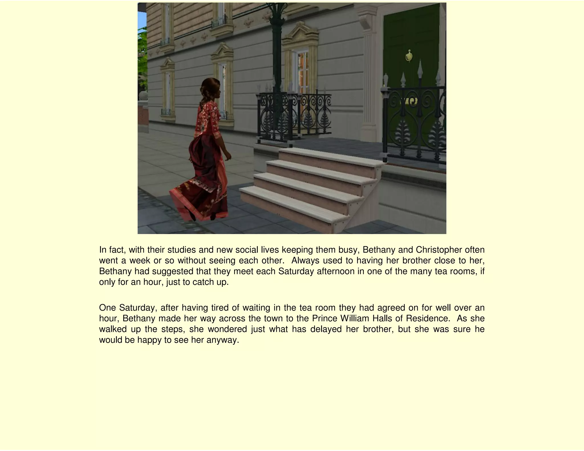 In fact, with their studies and new social lives keeping them busy, Bethany and Christopher often
went a week or so without seeing each other. Always used to having her brother close to her,
Bethany had suggested that they meet each Saturday afternoon in one of the many tea rooms, if
only for an hour, just to catch up.

One Saturday, after having tired of waiting in the tea room they had agreed on for well over an
hour, Bethany made her way across the town to the Prince William Halls of Residence. As she
walked up the steps, she wondered just what has delayed her brother, but she was sure he
would be happy to see her anyway.
 