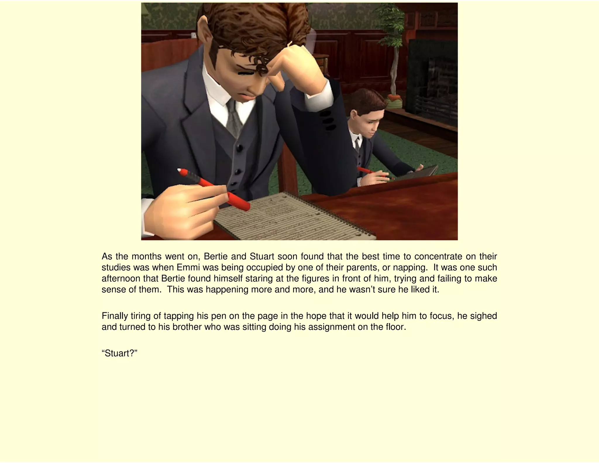 As the months went on, Bertie and Stuart soon found that the best time to concentrate on their
studies was when Emmi was being occupied by one of their parents, or napping. It was one such
afternoon that Bertie found himself staring at the figures in front of him, trying and failing to make
sense of them. This was happening more and more, and he wasn’t sure he liked it.

Finally tiring of tapping his pen on the page in the hope that it would help him to focus, he sighed
and turned to his brother who was sitting doing his assignment on the floor.

“Stuart?”
 