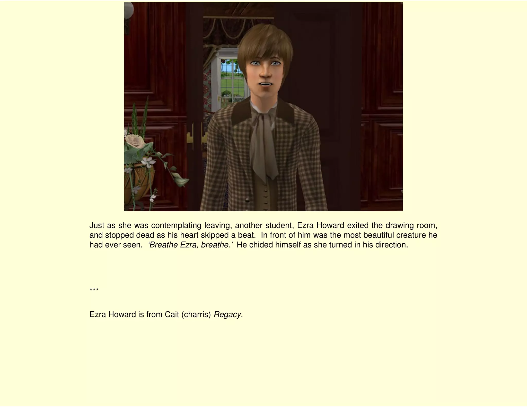 Just as she was contemplating leaving, another student, Ezra Howard exited the drawing room,
and stopped dead as his heart skipped a beat. In front of him was the most beautiful creature he
had ever seen. ‘Breathe Ezra, breathe.’ He chided himself as she turned in his direction.




***

Ezra Howard is from Cait (charris) Regacy.
 