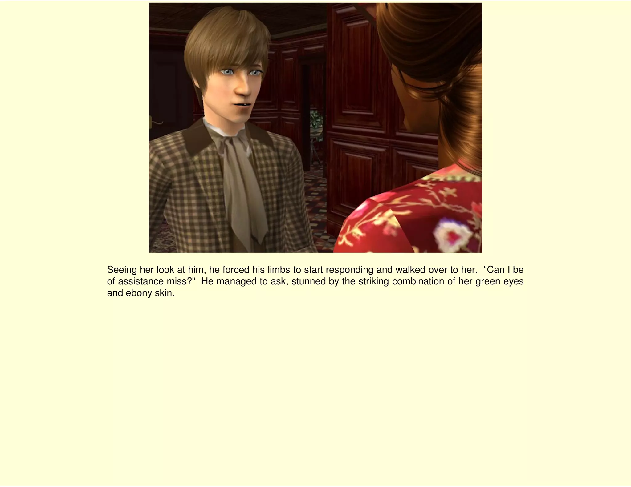 Seeing her look at him, he forced his limbs to start responding and walked over to her. “Can I be
of assistance miss?” He managed to ask, stunned by the striking combination of her green eyes
and ebony skin.
 