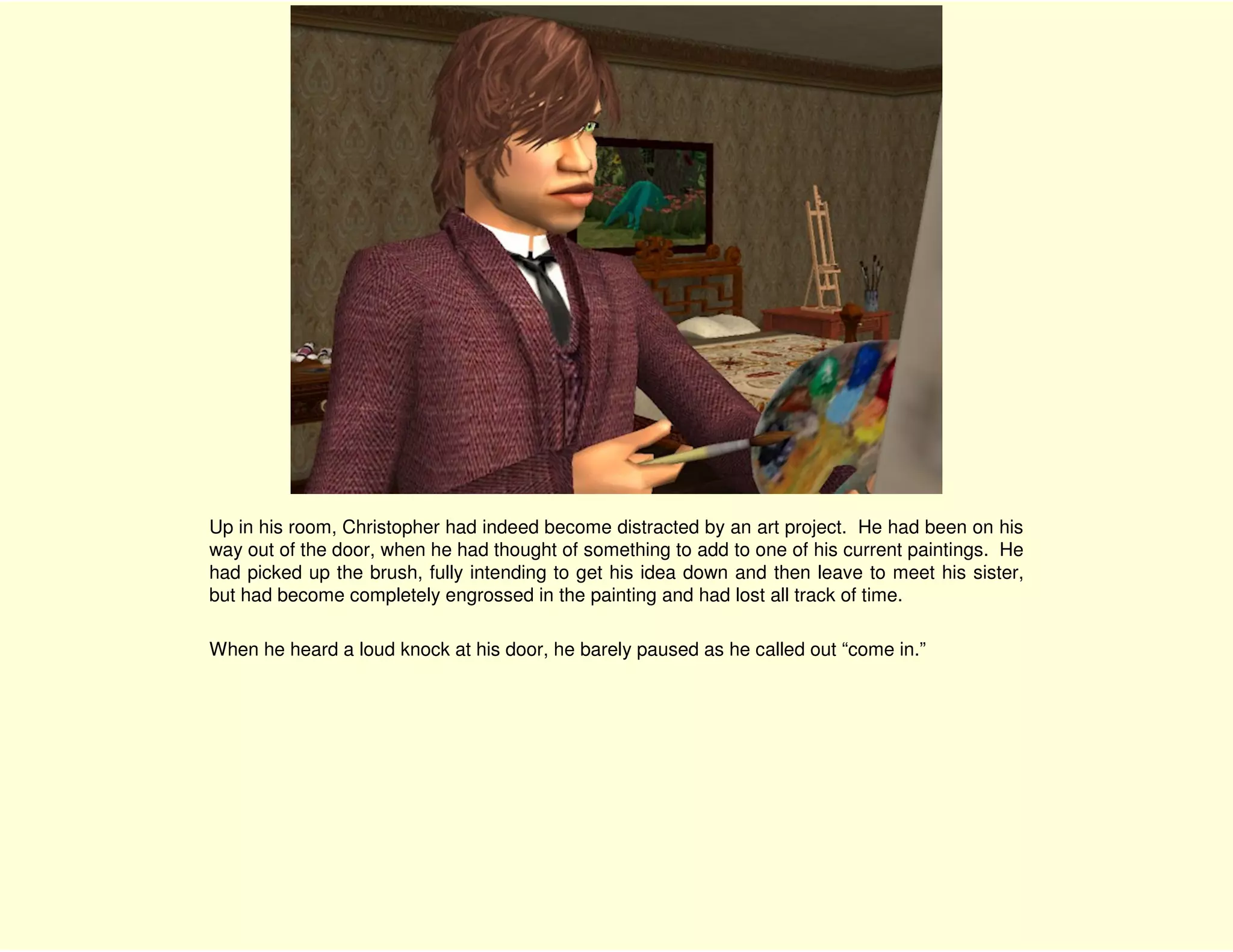 Up in his room, Christopher had indeed become distracted by an art project. He had been on his
way out of the door, when he had thought of something to add to one of his current paintings. He
had picked up the brush, fully intending to get his idea down and then leave to meet his sister,
but had become completely engrossed in the painting and had lost all track of time.

When he heard a loud knock at his door, he barely paused as he called out “come in.”
 