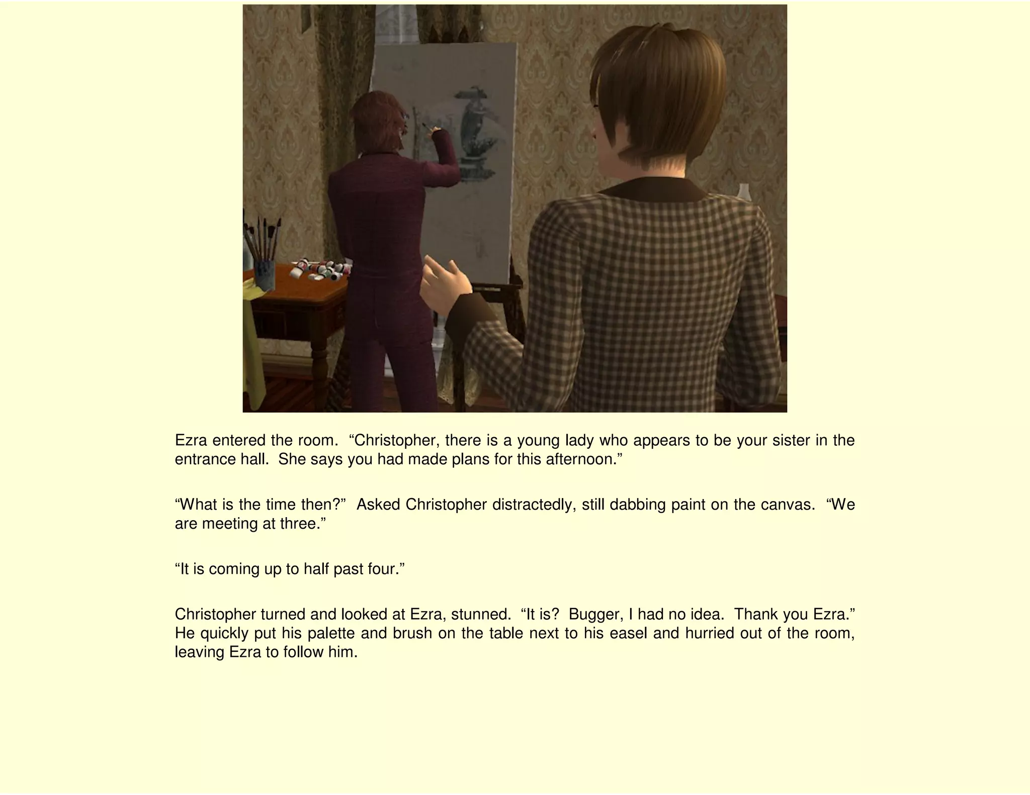 Ezra entered the room. “Christopher, there is a young lady who appears to be your sister in the
entrance hall. She says you had made plans for this afternoon.”

“What is the time then?” Asked Christopher distractedly, still dabbing paint on the canvas. “We
are meeting at three.”

“It is coming up to half past four.”

Christopher turned and looked at Ezra, stunned. “It is? Bugger, I had no idea. Thank you Ezra.”
He quickly put his palette and brush on the table next to his easel and hurried out of the room,
leaving Ezra to follow him.
 