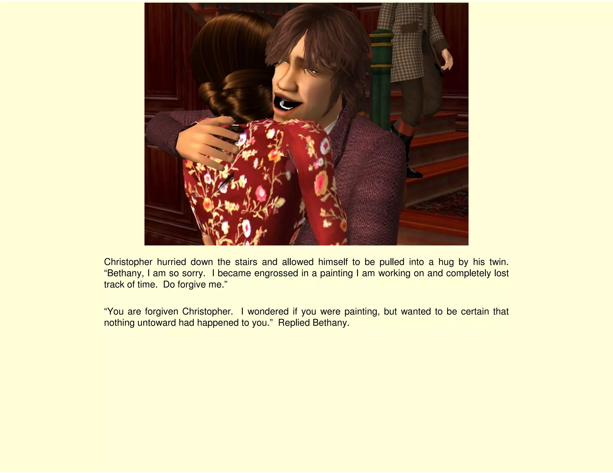Christopher hurried down the stairs and allowed himself to be pulled into a hug by his twin.
“Bethany, I am so sorry. I became engrossed in a painting I am working on and completely lost
track of time. Do forgive me.”

“You are forgiven Christopher. I wondered if you were painting, but wanted to be certain that
nothing untoward had happened to you.” Replied Bethany.
 