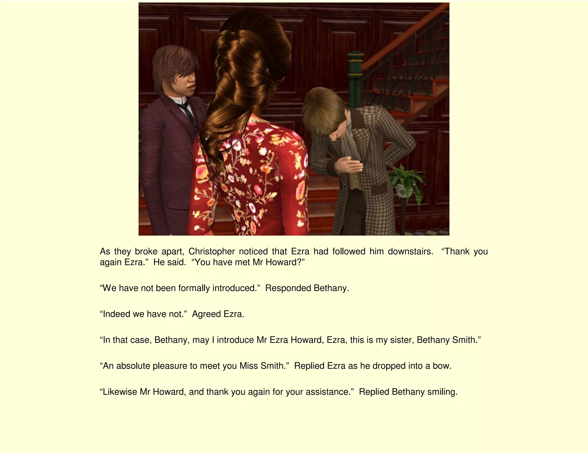 As they broke apart, Christopher noticed that Ezra had followed him downstairs. “Thank you
again Ezra.” He said. “You have met Mr Howard?”

“We have not been formally introduced.” Responded Bethany.

“Indeed we have not.” Agreed Ezra.

“In that case, Bethany, may I introduce Mr Ezra Howard, Ezra, this is my sister, Bethany Smith.”

“An absolute pleasure to meet you Miss Smith.” Replied Ezra as he dropped into a bow.

“Likewise Mr Howard, and thank you again for your assistance.” Replied Bethany smiling.
 