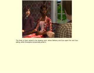 The three of them retired to the drawing room, where Bethany and Ezra spent the next hour
talking, while Christopher occasionally joined in.
 