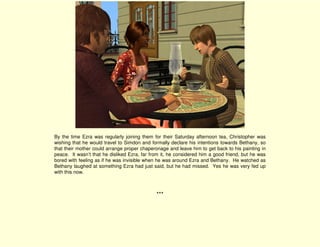 By the time Ezra was regularly joining them for their Saturday afternoon tea, Christopher was
wishing that he would travel to Simdon and formally declare his intentions towards Bethany, so
that their mother could arrange proper chaperonage and leave him to get back to his painting in
peace. It wasn’t that he disliked Ezra, far from it, he considered him a good friend, but he was
bored with feeling as if he was invisible when he was around Ezra and Bethany. He watched as
Bethany laughed at something Ezra had just said, but he had missed. Yes he was very fed up
with this now.



                                              ***
 