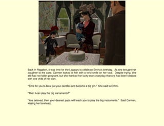 Back in Regalton, it was time for the Legacys to celebrate Emina’s birthday. As she brought her
daughter to the cake, Carmen looked at her with a fond smile on her face. Despite trying, she
still had not fallen pregnant, but she thanked her lucky stars everyday that she had been blessed
with one child of her own.

“Time for you to blow out your candles and become a big girl.” She said to Emmi.

“Then I can play the big ins’raments?”

“Yes beloved, then your dearest papa will teach you to play the big instruments.” Said Carmen,
kissing her forehead,
 