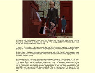 In the end, only Eddie was left in the room with his daughter. He went to stand next to her and
listened for a little while to what she was playing. “That is very good Emmi,” he said, “but I have
to ask, how do you know which notes to play.”

“I just do.” She replied. “I know it sounds like this,” she hummed a few bars of what she was
playing, “so I hear what this sounds like,” she played a note, “and listen until I find the right one.”

Eddie nodded. “Well each of these notes have a name, A,B,C,D,E,F and G, and they each have
a unique mark here, on the sheet music. This is how a musician knows what to play if they have
not heard the piece before.”

Emmi looked at him, interested. He leant over and played middle C. “This is middle C.” He said,
before pointing to a note marked just below the stave, with a single line though the centre of it.
“This is what it looks like on this piece of sheet music. This,” he pointed to a swirly mark on the
left hand side of the stave, “is the clef. It tells a musician how the notes fall on the stave. This
clef is a treble clef, which means that the note that falls on this line here,” he pointed to the
second line up, “represents the G above middle C. That is this note here.” He played it. “The
note in the space between the bottom two lines is the F above middle C.” He played that one
too.
 