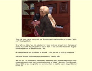 “Does that mean that the note on this line,” Emmi pointed to the bottom line of the stave, “is this
one.” She played the E.

“It is,” affirmed Eddie, “and it is called an E.” Eddie continued to teach Emmi the basics of
reading music while the party continued around them. It was only when he saw his daughter
smother a yawn that he realised how late it was.

He knelt besides her and put his hand on her back. “Emmi, it is time for you to go to bed now.”

She shook her head and started playing a new melody. “I am not tired.”

“Yes you are. The pianoforte will still be here in the morning, and I promise I will teach you some
more about reading music, but it is now time for you to go to bed.” Grumbling, Emmi eventually
allowed Eddie to take her up to her new bedroom, where he read her a short story and tucked
her into bed.
 